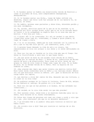 102
9. Si hacemos gustar al hombre una misericordia venida de Nosotros y
luego le privamos de ella, está completamente desesperado,
desagradecido.
10. Si le hacemos gustar una dicha., luego de haber sufrido una
desdicha, seguro que dice: «¡Se han alejado de mí los males!» Sí, se
regocija, se ufana.
11. En cambio, quienes sean pacientes y obren bien, obtendrán perdón y
una gran recompensa.
12. Tú, quizás, omitirías parte de lo que se te ha revelado -y te
angustias por ello- porque dicen: «¿Por qué no se le ha enviado abajo
un tesoro o le ha acompañado un ángel?» Pero tú no eres más que un
monitor. Y Alá vela por todo...
13. O dicen: «Él lo ha inventado». Di: «Si es verdad lo que decís,
¡traed diez suras como él, inventadas, y llamad a quien podáis, en
lugar de llamar a Alá!»
14. Y si no os escuchan, sabed que ha sido revelado con la ciencia de
Alá y que no hay más dios que Él. ¿Os someteréis, pues, a Él?
15. A quienes hayan deseado la vida de acá y su ornato, les
remuneraremos en ella con arreglo a sus obras y no serán defraudados en
ella.
16. Ésos son los que no tendrán en la otra vida más que el Fuego. Sus
obras no fructificarán y será vano lo que hayan hecho.
17. ¿Es que quien se basa en una prueba clara venida de su Señor,
recitada por un testigo de Éste...? Antes de él, laEscritura de Moisés
servía de guía y de misericordia. Ésos creen en ella. Quien de los
grupos no cree en ella tiene el Fuego como lugar de cita. Tú no dudes
de ella. Es la Verdad venida de tu Señor. Pero la mayoría de los
hombres no creen.
18. ¿Hay alguien más impío que quien inventa una mentira contra Alá?
Esos tales serán conducidos ante su Señor y los testigos dirán: «Éstos
son los que mintieron contra su Señor». ¡Sí! ¡Que la maldición de Dios
caiga sobre los impíos,
19. que desvían a otros del camino de Alá, deseando que sea tortuoso, y
no creen en la otra vida!
20. No pudieron escapar en la tierra ni tuvieron, fuera de Alá, amigos.
Se les doblará el castigo. No podían oír y no veían.
21. Ésos son los que se han perdido a sí mismos. Se han esfumado sus
invenciones...
22. ¡En verdad, en la otra vida serán los que más pierdan!
23. Pero quienes crean, obren bien y se muestren humildes para con su
Señor, ésos morarán en el Jardín eternamente.
24. Estas dos clases de personas son como uno ciego y sordo y otro que
ve y oye. ¿Son similares? ¿Es que no os dejaréis amonestar?
25. Y ya enviamos Noé a su pueblo: «Soy para vosotros un monitor que
habla claro:
26. ¡No sirváis sino a Alá! Temo por vosotros el castigo de un día
doloroso».
 