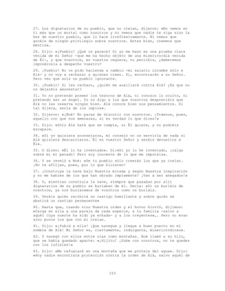 103
27. Los dignatarios de su pueblo, que no creían, dijeron: «No vemos en
ti más que un mortal como nosotros y no vemos que nadie te siga sino la
hez de nuestro pueblo, que lo hace irreflexivamente. Ni vemos que
gocéis de ningún privilegio sobre nosotros. Antes bien, creemos que
mentís».
28. Dijo: «¡Pueblo! ¿Qué os parece? Si yo me baso en una prueba clara
venida de mi Señor -que me ha hecho objeto de una misericordia venida
de Él-, y que vosotros, en vuestra ceguera, no percibís, ¿deberemos
imponérosla a despecho vuestro?
29. ¡Pueblo! No os pido hacienda a cambio -mi salario incumbe sólo a
Alá- y no voy a rechazar a quienes creen. Sí, encontrarán a su Señor.
Pero veo que sois un pueblo ignorante.
30. ¡Pueblo! Si les rechazo, ¿quién me auxiliará contra Alá? ¿Es que no
os dejaréis amonestar?
31. Yo no pretendo poseer los tesoros de Alá, ni conozco lo oculto, ni
pretendo ser un ángel. Yo no digo a los que vosotros despreciáis que
Alá no les reserva ningún bien. Alá conoce bien sus pensamientos. Si
tal dijera, sería de los impíos».
32. Dijeron: «¡Noé! No paras de discutir con nosotros. ¡Tráenos, pues,
aquello con que nos amenazas, si es verdad lo que dices!»
33. Dijo: «Sólo Alá hará que se cumpla, si Él quiere, y no podréis
escapar».
34. «Si yo quisiera aconsejaros, mi consejo no os serviría de nada si
Alá quisiera descarriaros. Él es vuestro Señor y seréis devueltos a
Él».
35. O dicen: «Él lo ha inventado». Di:«Si yo lo he inventado, ¡caiga
sobre mí mi pecado! Pero soy inocente de lo que me imputáis».
36. Y se reveló a Noé: «De tu pueblo sólo creerán los que ya creían.
¡No te aflijas, pues, por lo que hicieren!
37. ¡Construye la nave bajo Nuestra mirada y según Nuestra inspiración
y no me hables de los que han obrado impíamente! ¡Van a ser anegados!»
38. Y, mientras construía la nave, siempre que pasaban por allí
dignatarios de su pueblo se burlaban de él. Decía: «Si os burláis de
nosotros, ya nos burlaremos de vosotros como os burláis.
39. Veréis quién recibirá un castigo humillante y sobre quién se
abatirá un castigo permanente»
40. Hasta que, cuando vino Nuestra orden y el horno hirvió, dijimos:
«Carga en ella a una pareja de cada especie, a tu familia -salvo a
aquél cuya suerte ha sido ya echada- y a los creyentes»,. Pero no eran
sino pocos los que con él creían.
41. Dijo: «¡Subid a ella! ¡Que navegue y llegue a buen puerto en el
nombre de Alá! Mi Señor es, ciertamente, indulgente, misericordioso».
42. Y navegó con ellos entre olas como montañas. Noé llamó a su hijo,
que se había quedado aparte: «¡Hijito! ¡Sube con nosotros, no te quedes
con los infieles!»
43. Dijo: «Me refugiaré en una montaña que me proteja del agua». Dijo:
«Hoy nadie encontrará protección contra la orden de Alá, salvo aquél de
 