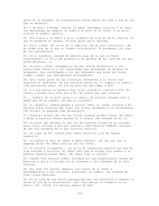 104
quien Él se apiade». Se interpusieron entre ambos las olas y fue de los
que se ahogaron.
44. Y se dijo: «¡Traga, tierra, tu agua! ¡Escampa, cielo!», Y el agua
fue absorbida, se cumplió la orden y se posó en el Chudi. Y se dijo:
«¡Atrás el pueblo impío!»
45. Noé invocó a su Señor y dijo: «¡Señor! Mi hijo es de mi familia. Lo
que Tú prometes es verdad. Tú eres Quien mejor decide».
46. Dijo: «¡Noé! ¡Él no es de tu familia! ¡Es un acto incorrecto! ¡No
me pidas algo de lo que no tienes conocimiento! Te prevengo: ¡no seas
de los ignorantes!»
47. Dijo: «¡Señor, líbrame de pedirte algo de lo que no tengo
conocimiento! Si Tú no me perdonas y Te apiadas de mí, seré de los que
están perdidos...»
48. Se dijo: «¡Noé! ¡Desembarca con paz venida de Nosotros y con
bendiciones sobre ti y las comunidades que desciendan de quienes te
acompañan. Hay comunidades a las que dejaremos que gocen por breve
tiempo. Luego, les castigaremos severamente».
49. Esto forma parte de las historias referentes a lo oculto que
Nosotros te revelamos. No las conocías antes tú, ni tampoco tu pueblo.
¡Ten paciencia, pues! ¡El fin es para los que temen a Alá!
50. Y a los aditas su hermano Hud. Dijo: «¡Pueblo! ¡Servid a Alá! No
tenéis a ningún otro dios que a Él. No hacéis más que inventar.
51. ¡ Pueblo! No os pido salario a cambio. Mi salario incumbe sólo a
Aquél Que me ha creado. ¿Es que no razonáis?
52. Y, ¡pueblo!, ¡pedid perdón a vuestro Señor y, luego, volveos a Él!
Enviará sobre vosotros del cielo una lluvia abundante y os fortalecerá.
¡No volváis la espalda como pecadores!»
53. Dijeron: «¡Hud! ¡No nos has traído ninguna prueba clara! ¡No vamos
a dejar a nuestros dioses porque tú lo digas! ¡No tenemos fe en ti!
54. Lo único que decimos es que uno de nuestros dioses te ha causado
mal». Dijo: «¡Pongo a Alá por testigo y sed vosotros también testigos
de que soy inocente de lo que vosotros asociáis
55. en lugar de Él! ¡Urdid algo todos contra mí y no me hagáis
esperar!»
56. Yo confío en Alá, mi Señor y Señor vuestro. ¡No hay ser que no
dependa de Él! Mi Señor está en una vía recta.
57. Si volvéis la espalda... yo ya os he comunicado aquello con que he
sido enviado a vosotros. Mi Señor hará que os suceda otro pueblo y no
podréis hacerle ningún daño. ¡Mi Señor todo lo vigila!
58. Cuando vino Nuestra orden, salvamos por una misericordia venida de
Nosotros a Hud y a los que con él creyeron y les libramos de un duro
castigo.
59. Así eran los aditas. Negaron los signos de su Señor y
desobedecieron a Sus enviados, siguiendo, en cambio, las órdenes de
todo tirano desviado.
60. En la vida de acá fueron perseguidos por una maldición y también lo
serán el día de la Resurreción. ¡No! ¡Los aditas no creyeron en su
Señor! ¡Sí! ¡Atrás los aditas, pueblo de Hud!
 