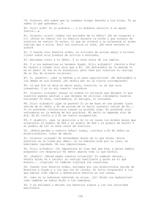 106
79. Dijeron: «Ya sabes que no tenemos ningún derecho a tus hijas. Tú ya
sabes lo que queremos...»
80. Dijo: «¡Ah! Si os pudiera... o si pudiera recurrir a un apoyo
fuerte...»
81. Dijeron: «¡Lot! ¡Somos los enviados de tu Señor! ¡No se llegarán a
ti! ¡Ponte en camino con tu familia durante la noche y que ninguno de
vosotros se vuelva! Tu mujer, sí que se volverá y le alcanzará el mismo
castigo que a ellos. Esto les ocurrirá al alba. ¿No está cercana el
alba?»
82. Y cuando vino Nuestra orden, la volvimos de arriba abajo e hicimos
llover sobre ella piedras de arcilla a montones,
83. marcadas junto a tu Señor. Y no está lejos de los impíos.
84. Y a los madianitas su hermano Suayb. Dijo: «¡Pueblo! ¡Servid a Alá!
No tenéis a ningún otro dios que a Él. ¡No defraudéis en la medida ni
en el peso! Os veo en el bienestar, pero temo por vosotros el castigo
de un día de alcance universal.
85. Y, ¡pueblo!, ¡dad la medida y el peso equitativos! ¡No defraudéis a
los demás en sus bienes! ¡No obréis mal en la tierra corrompiendo!
86. Lo que Alá os deja es mejor para‚ vosotros, si es que sois
creyentes. Y yo no soy vuestro custodio»
87. Dijeron: «¡Suayb! ¿Acaso te ordena tu religión que dejemos lo que
nuestros padres servían o que dejemos de utilizar libremente nuestra
hacienda? Tú eres, ciertamente, el benigno, el honrado».
88. Dijo: «¡Pueblo! ¿Qué os parece? Si yo me baso en una prueba clara
venida de mi Señor y Él me provee de un bello sustento venido de Él...
Yo no pretendo contrariaros cuando os prohíbo algo. No pretendo sino
reformaros en la medida de mis posibles. Mi éxito no depende sino de
Alá. En Él confío y a Él me vuelvo arrepentido.
89. Y ¡pueblo!, ¡que la oposición a mí no os cause los mismos males que
alcanzaron al pueblo de Noé o al pueblo de Hud o al pueblo de Salih! Y
el pueblo de Lot no está lejos de vosotros.
90. ¡Pedid perdón a vuestro Señor! Luego, ¡volveos a Él Mi Señor es
misericordioso. lleno de amor».
91. Dijeron: «¡Suayb! No entendemos mucho de lo que dices. Entre
nosotros se te tiene por débil. Si no hubiera sido por tu clan, te
habríamos lapidado. No nos impresionas».
92. Dijo: «¡Pueblo! ¡Os impresiona mi clan más que Alá, a Quien habéis
pospuesto con desprecio? Mi Señor abarca todo lo que hacéis.
93. ¡Pueblo! ¡Obrad según vuestra situación! Yo también obraré...
Veréis quién va a recibir un castigo humillante y quién es el que
miente... ¡Vigilad! Yo también vigilaré con vosotros».
94. Cuando vino Nuestra orden, salvamos por una misericordia venida de
Nosotros a Suayb y a los que con él creían. El Grito sorprendió a los
que habían sido impíos y amanecieron muertos en sus casas,
95. como si no hubieran habitado en ellas. ¡Sí! Atrás los madianitas!
como también se había dicho a los tamudeos.
96. Y ya enviamos a Moisés con Nuestros signos y con una autoridad
manifiesta
 