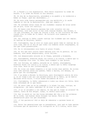 107
97. a Faraón y a sus dignatarios. Pero éstos siguieron la orden de
Faraón. Y la orden de Faraón no era sensata.
98. El día de la Resurreción, precederá a su pueblo y le conducirá a
beber al Fuego. ¡Qué mal abrevadero...!
99. En esta vida fueron perseguidos por una maldición y lo serán
también el día de la Resurrección. ¡Qué mal regalo...!
100. Te contamos estas cosas de las ciudades: algunas de ellas están
aún en pie, otras son rastrojo.
101. No hemos sido Nosotros quienes han sido injustos con sus
habitantes, sino que ellos lo han sido consigo mismos. Sus dioses, a
los que invocaban, en lugar de invocar a Alá, no les sirvieron de nada
cuando vino la orden de tu Señor. No hicieron sino aumentar su
perdición.
102. Así castiga tu Señor cuando castiga las ciudades que son impías.
Su castigo es doloroso, severo.
103. Ciertamente, hay en ello un signo para quien teme el castigo de la
otra vida. Ése es un día en que todos los hombres serán congregados, un
día que todos presenciarán.
104. No lo retrasaremos sino hasta el plazo fijado.
105. El día que esto ocurra nadie hablará sino con Su permiso. De los
hombres, unos serán desgraciados, otros felices.
106. Los desgraciados estarán en el Fuego, gimiendo y bramando,
107. eternamente, mientras duren los cielos y la tierra, a menos que tu
Señor disponga otra cosa. Tu Señor hace siempre lo que quiere.
108. Los felices, en cambio, estarán en el Jardín, eternamente,
mientras duren los cielos y la tierra, a menos que tu Señor disponga
otra cosa. Será un don ininterrumpido.
109. No vivas con dudas respecto a lo que sirven esas gentes. No sirven
sino como servían antes sus padres. Vamos a darles, sin mengua, la
parte que les corresponde.
110. Y ya dimos a Moisés la Escritura, pero discreparon acerca de ella
y, si no llega a ser por una palabra previa de tu Señor, ya se habría
decidido entre ellos. Y ellos dudan seriamente de ella.
111. Ciertamente, tu Señor remunerará a todos sus obras sin falta. Está
bien informado de lo que hacen.
112. Sé recto como se te ha ordenado y lo mismo los que, contigo, se
arrepientan. ¡No seáis rebeldes! Él ve bien lo que hacéis.
113. ¡Y no os arriméis a los impíos, no sea que el fuego os alcance! No
tenéis, fuera de Alá amigos. Luego, no seréis auxiliados.
114. Haz la azalá en las dos horas extremas del día y en las primeras
de la noche. Las buenas obras disipan las malas. Ésta es una
amonestación para los que recuerdan.
115. ¡Y ten paciencia! Alá no deja de remunerar a quienes hacen el
bien.
116. Entre las generaciones que os precedieron, ¿por qué no hubo gentes
virtuosas que se opusieran a la corrupción en la a tierra, salvo unos
 