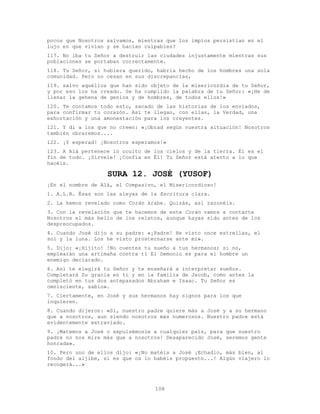 108
pocos que Nosotros salvamos, mientras que los impíos persistían en el
lujo en que vivían y se hacían culpables?
117. No iba tu Señor a destruir las ciudades injustamente mientras sus
poblaciones se portaban correctamente.
118. Tu Señor, si hubiera querido, habría hecho de los hombres una sola
comunidad. Pero no cesan en sus discrepancias,
119. salvo aquéllos que han sido objeto de la misericordia de tu Señor,
y por eso los ha creado. Se ha cumplido la palabra de tu Señor: «¡He de
llenar la gehena de genios y de hombres, de todos ellos!»
120. Te contamos todo esto, sacado de las historias de los enviados,
para confirmar tu corazón. Así te llegan, con ellas, la Verdad, una
exhortación y una amonestación para los creyentes.
121. Y di a los que no creen: «¡Obrad según vuestra situación! Nosotros
también obraremos....
122. ¡Y esperad! ¡Nosotros esperamos!»
123. A Alá pertenece lo oculto de los cielos y de la tierra. Él es el
fin de todo. ¡Sírvele! ¡Confía en Él! Tu Señor está atento a lo que
hacéis.
SURA 12. JOSÉ (YUSOF)
¡En el nombre de Alá, el Compasivo, el Misericordioso!
1. A.L.R. Ésas son las aleyas de la Escritura clara.
2. La hemos revelado como Corán árabe. Quizás, así razonéis.
3. Con la revelación que te hacemos de este Corán vamos a contarte
Nosotros el más bello de los relatos, aunque hayas sido antes de los
despreocupados.
4. Cuando José dijo a su padre: «¡Padre! He visto once estrellas, el
sol y la luna. Los he visto prosternarse ante mí».
5. Dijo: «¡Hijito! !No cuentes tu sueño a tus hermanos; si no,
emplearán una artimaña contra tí El Demonio es para el hombre un
enemigo declarado.
6. Así te elegirá tu Señor y te enseñará a interpretar sueños.
Completará Su gracia en ti y en la familia de Jacob, como antes la
completó en tus dos antepasados Abraham e Isaac. Tu Señor es
omnisciente, sabio».
7. Ciertamente, en José y sus hermanos hay signos para los que
inquieren.
8. Cuando dijeron: «Sí, nuestro padre quiere más a José y a su hermano
que a nosotros, aun siendo nosotros más numerosos. Nuestro padre está
evidentemente extraviado.
9. ¡Matemos a José o expulsémosle a cualquier país, para que nuestro
padre no nos mire más que a nosotros! Desaparecido José, seremos gente
honrada».
10. Pero uno de ellos dijo: «¡No matéis a José ¡Echadlo, más bien, al
fondo del aljibe, si es que os lo habéis propuesto...! Algún viajero lo
recogerá...»
 