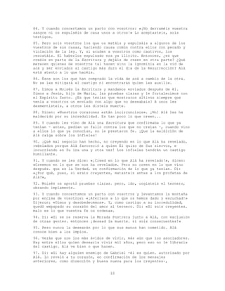 10
84. Y cuando concertamos un pacto con vosotros: «¡No derraméis vuestra
sangre ni os expulséis de casa unos a otros!» Lo aceptasteis, sois
testigos.
85. Pero sois vosotros los que os matáis y expulsáis a algunos de los
vuestros de sus casas, haciendo causa común contra ellos con pecado y
violación de la ley. Y, si acuden a vosotros como cautivos, los
rescatáis. El haberlos expulsado era ya ilícito. Entonces, ¿es que
creéis en parte de la Escritura y dejáis de creer en otra parte? ¿Qué
merecen quienes de vosotros tal hacen sino la ignominia en la vid de
acá y ser enviados al castigo más duro el día de la Resurrección? Alá
está atento a lo que hacéis.
86. Ésos son los que han comprado la vida de acá a cambio de la otra.
No se les mitigará el castigo ni encontrarán quien les auxilie.
87. Dimos a Moisés la Escritura y mandamos enviados después de él.
Dimos a Jesús, hijo de María, las pruebas claras y le fortalecimos con
el Espíritu Santo. ¿Es que tenías que mostraros altivos siempre que
venía a vosotros un enviado con algo que no deseabais? A unos les
desmentisteis, a otros les disteis muerte.
88. Dicen: «Nuestros corazones están incircuncisos». ¡No! Alá les ha
maldecido por su incredulidad. Es tan poco lo que creen...
89. Y cuando les vino de Alá una Escritura que confirmaba lo que ya
tenían - antes, pedían un fallo contra los que no creían -, cuando vino
a ellos lo que ya conocían, no le prestaron fe. ¡Que la maldición de
Alá caiga sobre los infieles!
90. ¡Qué mal negocio han hecho, no creyendo en lo que Alá ha revelado,
rebelados porque Alá favoreció a quien Él quiso de Sus siervos, e
incurriendo en Su ira una y otra vez! Los infieles tendrán un castigo
humillante.
91. Y cuando se les dice: «¡Creed en lo que Alá ha revelado!», dicen:
«Creemos en lo que se nos ha revelado». Pero no creen en lo que vino
después. que es la Verdad, en confirmación de lo que ya tenían. Di:
«¿Por qué, pues, si erais creyentes, matasteis antes a los profetas de
Alá?»,
92. Moisés os aportó pruebas claras. pero, ido, cogisteis el ternero,
obrando impíamente.
93. Y cuando concertamos un pacto con vosotros y levantamos la montaña
por encima de vosotros: «¡Aferraos a lo que os hemos dado y escuchad!»
Dijeron: «Oímos y desobedecemos». Y, como castigo a su incredulidad,
quedó empapado su corazón del amor al ternero. Di: «Si sois creyentes,
malo es lo que vuestra fe os ordena».
94. Di: «Si se os reserva la Morada Postrera junto a Alá, con exclusión
de otras gentes. entonces ¡desead la muerte. si sois consecuentes!»
95. Pero nunca la desearán por lo que sus manos han cometido. Alá
conoce bien a los impíos.
96. Verás que son los más ávidos de vivir, más aún que los asociadores.
Hay entre ellos quien desearía vivir mil años, pero eso no le libraría
del castigo. Alá ve bien o que hacen.
97. Di: «Si hay alguien enemigo de Gabriel -él es quien. autorizado por
Alá. lo reveló a tu corazón, en confirmación de los mensajes
anteriores, como dirección y buena nueva para los creyentes-,
 