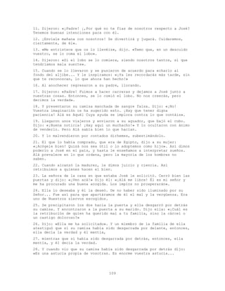 109
11. Dijeron: «¡Padre! ¡,Por qué no te fías de nosotros respecto a José?
Tenemos buenas intenciones para con él.
12. ¡Envíale mañana con nosotros! Se divertirá y jugará. Cuidaremos,
ciertamente, de él».
13. «Me entristece que os lo llevéis», dijo. «Temo que, en un descuido
vuestro, se lo coma el lobo».
14. Dijeron: «Si el lobo se lo comiera, siendo nosotros tantos, sí que
tendríamos mala suerte».
15. Cuando se lo llevaron y se pusieron de acuerdo para echarlo al
fondo del aljibe... Y le inspiramos: «¡Ya les recordarás más tarde, sin
que te reconozcan, lo que ahora han hecho!»
16. Al anochecer regresaron a su padre, llorando.
17. Dijeron: «Padre! Fuimos a hacer carreras y dejamos a José junto a
nuestras cosas. Entonces, se lo comió el lobo. No nos creerás, pero
decimos la verdad».
18. Y presentaron su camisa manchada de sangre falsa. Dijo: «¡No!
Vuestra imaginación os ha sugerido esto. ¡Hay que tener digna
paciencia! Alá es Aquél Cuya ayuda se implora contra lo que contáis».
19. Llegaron unos viajeros y enviaron a su aguador, que bajó el cubo.
Dijo: «¡Buena noticia! ¡Hay aquí un muchacho!» Y lo ocultaron con ánimo
de venderlo. Pero Alá sabía bien lo que hacían.
20. Y lo malvendieron por contados dirhemes, subestimándolo.
21. El que lo había comprado, que era de Egipto, dijo a su mujer:
«¡Acógele bien! Quizá nos sea útil o lo adoptemos como hijo». Así dimos
poderío a José en el país, y hasta le enseñamos a interpretar sueños.
Alá prevalece en lo que ordena, pero la mayoría de los hombres no
saben.
22. Cuando alcanzó la madurez, le dimos juicio y ciencia. Así
retribuimos a quienes hacen el bien.
23. La señora de la casa en que estaba José le solicitó. Cerró bien las
puertas y dijo: «¡Ven acá!» Dijo él: «¡Alá me libre! Él es mi señor y
me ha procurado una buena acogida. Los impíos no prosperarán».
24. Ella lo deseaba y él la deseó. De no haber sido iluminado por su
Señor... Fue así para que apartáramos de él el mal y la vergüenza. Era
uno de Nuestros siervos escogidos.
25. Se precipitaron los dos hacia la puerta y ella desgarró por detrás
su camisa. Y encontraron a la puerta a su marido. Dijo ella: «¡Cuál es
la retribución de quien ha querido mal a tu familia, sino la cárcel o
un castigo doloroso?»
26. Dijo: «Ella me ha solicitado». Y un miembro de la familia de ella
atestiguó que si su camisa había sido desgarrada por delante, entonces,
ella decía la verdad y él mentía,
27. mientras que si había sido desgarrada por detrás, entonces, ella
mentía, y él decía la verdad.
28. Y cuando vio que su camisa había sido desgarrada por detrás dijo:
«Es una astucia propia de vosotras. Es enorme vuestra astucia...
 
