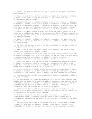 110
29. ¡José! ¡No pienses más en eso! ¡Y tú, pide perdón por tu pecado!
¡Has pecado!»
30. Unas mujeres decían en la ciudad: «La mujer del Poderoso solicita a
su mozo. Se ha vuelto loca de amor por él. Sí, vemos que está
evidentemente extraviada».
31. Cuando ella oyó sus murmuraciones, envió a por ellas y les preparó
un banquete, dando a cada una de ellas un cuchillo. Y dijo que saliera
adonde ellas estaban. Cuando las mujeres le vieron, le encontraron tan
bien parecido que se hicieron cortes en las manos y dijeron: «¡Santo
Alá! ¡Éste no es un mortal, éste no es sino un ángel maravilloso!»
32. Dijo ella: «Ahí tenéis a aquél por quien me habéis censurado y a
quien yo he solicitado, pero él ha permanecido firme. Ahora bien, si no
hace lo que yo le ordeno, ha de ser encarcelado y será, ciertamente, de
los despreciables».
33. Dijo él: «¡Señor! Prefiero la cárcel a acceder a lo que ellas me
piden. Pero, si no apartas de mí su astucia, cederé a ellas y seré de
los ignorantes».
34. Su Señor le escuchó y apartó de él su astucia. Él es Quien todo lo
oye, Quien todo lo sabe.
35. Más tarde, a pesar de haber visto los a signos, les pareció que
debían encarcelarle por algún tiempo.
36. Con él. entraron en la cárcel dos esclavos. Uno de ellos dijo: «Me
he visto prensando uva». Y el otro dijo: «Yo me he visto llevando sobre
la cabeza pan, del que comían los pájaros. ¡Danos a conocer su
interpretación! Vemos que eres de quienes hacen el bien.
37. Dijo: «No recibiréis la comida que os corresponde antes de que yo
os haya, previamente, dado a conocer su interpretación. Esto forma
parte de lo que mi Señor me ha enseñado. He abandonado la religión de
gente que no creía en Alá ni en la otra vida.
38. y he seguido la religión de mis antepasados Abraham, Isaac y Jacob.
No debemos asociar nada a Alá. Este es un favor que Alá nos hace, a
nosotros y a los hombres. Pero la mayoría de los hombres no agradecen.
39. ¡Compañeros de cárcel! ¿Son preferibles señores separados a Alá, el
Uno, el Invicto?
40. Lo que servís, en lugar de servirle a Él, no son sino nombres que
habéis puesto, vosotros y vuestros padres, nombres a los que Alá no ha
conferido ninguna autoridad. La decisión pertenece sólo a Alá. Él ha
ordenado que no sirváis a nadie sino a Él. Ésa es la religión
verdadera. Pero la mayoría de los hombres no saben.
41. ¡Compañeros de cárcel! Uno de vosotros dos escanciará vino a su
señor. El otro será crucificado y los pájaros comerán de su cabeza. Se
ha decidido ya lo que me consultabais».
42. Y dijo a aquél de los dos de quien creía que iba a salvarse:
«¡Recuérdame ante tu señor!», pues el Demonio había hecho que se
olvidara del recuerdo de su Señor. Y continuó en la cárcel varios años
más.
43. El rey dijo: «He visto siete vacas gordas a las que comían siete
flacas, y siete espigas verdes y otras tantas secas. ¡Dignatarios!
¡Aclaradme mi sueño, si es que sois capaces de interpretar sueños!»
 