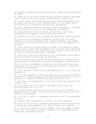 111
44. Dijeron: «¡Amasijo de sueños! Nosotros no sabemos de interpretación
de sueños.
45. Aquél de los dos que se había salvado recordó al cabo de un tiempo
y dijo: «¡Yo os daré a conocer su interpretación! ¡Dejadme ir!»
46. «¡José, veraz! ¡Acláranos qué significan siete vacas gordas a las
que comen siete flacas y siete espigas verdes y otras tantas secas!
Quizá vuelva yo a los hombres. Quizás, así, se enteren».
47. Dijo: «Sembráis durante siete años, como de costumbre, y, al segar,
dejad la espiga, salvo una porción pequeña de que comeréis.
48. Sucederán siete años de carestía que agotarán lo que hayáis
almacenado previsoramente, salvo un poco que reserváis.
49. Seguirá un año en el que la gente será favorecida y podrá prensar».
50. El rey dijo: «¡Traédmelo!» Cuando el enviado vino a él, dijo:
«¡Vuelve a tu señor y pregúntale qué intención animaba a las mujeres
que se hicieron cortes en las manos! Mi Señor está bien enterado de su
astucia».
51. Dijo: «¿Cuál era vuestra intención cuando solicitasteis a José?»
Dijeron ellas: «¡Santo Alá! No sabemos de él que haya hecho nada malo».
La mujer del Poderoso dijo: «Ahora brilla la verdad. ¡Yo soy la que le
solicitó! Él es de los que dicen la verdad».
52. «Esto es así para que sepa que no le he traicionado a escondidas y
que Alá no dirige la astucia de los traidores.
53. Yo no pretendo ser inocente. El alma exige el mal, a menos que mi
Señor use de Su misericordia. Mi Señor es indulgente, misericordioso».
54. El rey dijo: «¡Traédmelo! Le destino a mi servicio». Cuando hubo
hablado con él, dijo: «Hoy has encontrado entre nosotros un puesto de
autoridad, de confianza».
55. Dijo: «¡Ponme al frente de los almacenes del país! ¡Yo sé bien cómo
guardarlos!»
56. Y así dimos poderío a José en el país, en el que podía establecerse
donde quería. Nosotros hacemos objeto de Nuestra misericordia a quien
queremos y no dejamos de remunerar a quienes hacen el bien.
57. Con todo, la recompensa de la otra vida es mejor para quienes creen
y temen a Alá.
58. Los hermanos de José vinieron y entraron a verle. Éste les
reconoció, pero ellos a él no.
59. Cuando les hubo suministrado sus provisiones dijo: «Traedme a un
hermano vuestro de padre. ¿No veis que doy la medida justa y que soy el
mejor de los hospederos?
60. Si no me lo traéis, no obtendréis más grano de mí ni os acercaréis
más a mí»
61. Dijeron: «Se lo pediremos a su padre, ¡sí que lo haremos!»
62. Y dijo a sus esclavos: «¡Poned su mercancía en sus alforjas. Quizá
la reconozcan cuando regresen a los suyos. Quizás, así, regresen...»
63. De vuelta a su padre, dijeron: «¡Padre! Se nos ha negado el grano.
Envía, pues, con nosotros a nuestro hermano y así recibiremos grano.
Cuidaremos, ciertamente, de él».
 