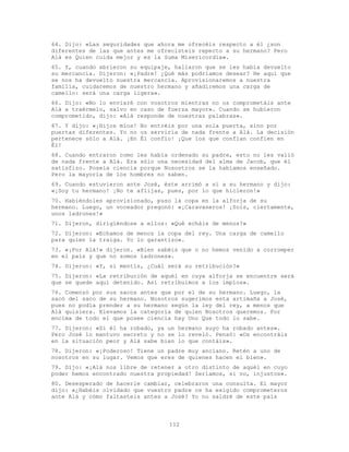 112
64. Dijo: «Las seguridades que ahora me ofrecéis respecto a él ¿son
diferentes de las que antes me ofrecisteis repecto a su hermano? Pero
Alá es Quien cuida mejor y es la Suma Misericordia».
65. Y, cuando abrieron su equipaje, hallaron que se les había devuelto
su mercancía. Dijeron: «¡Padre! ¿Qué más podríamos desear? He aquí que
se nos ha devuelto nuestra mercancía. Aprovisionaremos a nuestra
familia, cuidaremos de nuestro hermano y añadiremos una carga de
camello: será una carga ligera».
66. Dijo: «No lo enviaré con vosotros mientras no os comprometáis ante
Alá a traérmelo, salvo en caso de fuerza mayor». Cuando se hubieron
comprometido, dijo: «Alá responde de nuestras palabras».
67. Y dijo: «¡Hijos míos! No entréis por una sola puerta, sino por
puertas diferentes. Yo no os serviría de nada frente a Alá. La decisión
pertenece sólo a Alá. ¡En Él confío! ¡Que los que confían confíen en
Él!
68. Cuando entraron como les había ordenado su padre, esto no les valió
de nada frente a Alá. Era sólo una necesidad del alma de Jacob, que él
satisfizo. Poseía ciencia porque Nosostros se la habíamos enseñado.
Pero la mayoría de los hombres no saben.
69. Cuando estuvieron ante José, éste arrimó a sí a su hermano y dijo:
«¡Soy tu hermano! ¡No te aflijas, pues, por lo que hicieron!»
70. Habiéndoles aprovisionado, puso la copa en la alforja de su
hermano. Luego, un voceador pregonó: «¡Caravaneros! ¡Sois, ciertamente,
unos ladrones!»
71. Dijeron, dirigiéndose a ellos: «Qué echáis de menos?»
72. Dijeron: «Echamos de menos la copa del rey. Una carga de camello
para quien la traiga. Yo lo garantizo».
73. «¡Por Alá!» dijeron. «Bien sabéis que o no hemos venido a corromper
en el país y que no somos ladrones».
74. Dijeron: «Y, si mentís, ¿Cuál será su retribución?»
75. Dijeron: «La retribución de aquél en cuya alforja se encuentre será
que se quede aquí detenido. Así retribuimos a los impíos».
76. Comenzó por sus sacos antes que por el de su hermano. Luego, la
sacó del saco de su hermano. Nosotros sugerimos esta artimaña a José,
pues no podía prender a su hermano según la ley del rey, a menos que
Alá quisiera. Elevamos la categoría de quien Nosotros queremos. Por
encima de todo el que posee ciencia hay Uno Que todo lo sabe.
77. Dijeron: «Si él ha robado, ya un hermano suyo ha robado antes».
Pero José lo mantuvo secreto y no se lo reveló. Pensó: «Os encontráis
en la situación peor y Alá sabe bien lo que contáis».
78. Dijeron: «¡Poderoso! Tiene un padre muy anciano. Retén a uno de
nosotros en su lugar. Vemos que eres de quienes hacen el bien».
79. Dijo: «¡Alá nos libre de retener a otro distinto de aquél en cuyo
poder hemos encontrado nuestra propiedad! Seríamos, si no, injustos».
80. Desesperado de hacerle cambiar, celebraron una consulta. El mayor
dijo: «¿Habéis olvidado que vuestro padre os ha exigido comprometeros
ante Alá y cómo faltasteis antes a José? Yo no saldré de este país
 