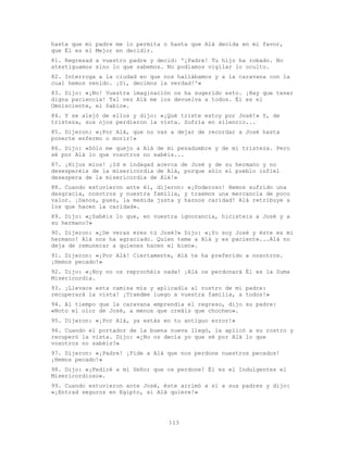 113
hasta que mi padre me lo permita o hasta que Alá decida en mi favor,
que Él es el Mejor en decidir.
81. Regresad a vuestro padre y decid: '¡Padre! Tu hijo ha robado. No
atestiguamos sino lo que sabemos. No podíamos vigilar lo oculto.
82. Interroga a la ciudad en que nos hallábamos y a la caravana con la
cual hemos venido. ¡Sí, decimos la verdad!'»
83. Dijo: «¡No! Vuestra imaginación os ha sugerido esto. ¡Hay que tener
digna paciencia! Tal vez Alá me los devuelva a todos. Él es el
Omnisciente, el Sabio».
84. Y se alejó de ellos y dijo: «¡Qué triste estoy por José!» Y, de
tristeza, sus ojos perdieron la vista. Sufría en silencio...
85. Dijeron: «¡Por Alá, que no vas a dejar de recordar a José hasta
ponerte enfermo o morir!»
86. Dijo: «Sólo me quejo a Alá de mi pesadumbre y de mi tristeza. Pero
sé por Alá lo que vosotros no sabéis...
87. ¡Hijos míos! ¡Id e indagad acerca de José y de su hermano y no
desesperéis de la misericordia de Alá, porque sólo el pueblo infiel
desespera de la misericordia de Alá!»
88. Cuando estuvieron ante él, dijeron: «¡Poderoso! Hemos sufrido una
desgracia, nosotros y nuestra familia, y traemos una mercancía de poco
valor. ¡Danos, pues, la medida justa y haznos caridad! Alá retribuye a
los que hacen la caridad».
89. Dijo: «¿Sabéis lo que, en vuestra ignorancia, hicisteis a José y a
su hermano?»
90. Dijeron: «¿De veras eres tú José?» Dijo: «¡Yo soy José y éste es mi
hermano! Alá nos ha agraciado. Quien teme a Alá y es paciente...Alá no
deja de remunerar a quienes hacen el bien».
91. Dijeron: «¡Por Alá! Ciertamente, Alá te ha preferido a nosotros.
¡Hemos pecado!»
92. Dijo: «¡Hoy no os reprochéis nada! ¡Alá os perdonará Él es la Suma
Misericordia.
93. ¡Llevaos esta camisa mía y aplicadla al rostro de mi padre:
recuperará la vista! ¡Traedme luego a vuestra familia, a todos!»
94. Al tiempo que la caravana emprendía el regreso, dijo su padre:
«Noto el olor de José, a menos que creáis que chocheo».
95. Dijeron: «¡Por Alá, ya estás en tu antiguo error!»
96. Cuando el portador de la buena nueva llegó, la aplicó a su rostro y
recuperó la vista. Dijo: «¿No os decía yo que sé por Alá lo que
vosotros no sabéis?»
97. Dijeron: «¡Padre! ¡Pide a Alá que nos perdone nuestros pecados!
¡Hemos pecado!»
98. Dijo: «¡Pediré a mi Señor que os perdone! Él es el Indulgentes el
Misericordioso».
99. Cuando estuvieron ante José, éste arrimó a sí a sus padres y dijo:
«¡Entrad seguros en Egipto, si Alá quiere!»
 