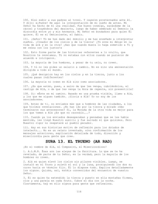 114
100. Hizo subir a sus padres al trono. Y cayeron prosternados ante él.
Y dijo: «¡Padre! He aquí la interpretación de mi sueño de antes. Mi
Señor ha hecho de él una realidad. Fue bueno conmigo, sacándome de la
cárcel y trayéndoos del desierto, luego de haber sembrado el Demonio la
discordia entre yo y mis hermanos. Mi Señor es bondadoso para quien Él
quiere. Él es el Omnisciente, el Sabio.
101. ¡Señor! Tú me has dado del dominio y me has enseñado a interpretar
sueños. ¡Creador de los cielos y de la tierra! ¡Tú eres mi Amigo en la
vida de acá y en la otra! ¡Haz que cuando muera lo haga sometido a Ti y
me reúna con los justos!»
102. Esto forma parte de las historias referentes a lo oculto, que
Nosotros te revelamos. Tú no estabas con ellos cuando se pusieron de
acuerdo e intrigaron.
103. La mayoría de los hombres, a pesar de tu celo, no creen.
104. Y tú no les pides un salario a cambio. No es sino una amonestación
dirigida a todo el mundo.
105. ¡Qué designios hay en los cielos y en la tierra, junto a los
cuales pasan indiferentes!
106. La mayoría no creen en Alá sino como asociadores.
107. ¿Es que están, pues, a salvo de que les venga, cubriéndolos, el
castigo de Alá, o de que les venga la Hora de repente, sin presentirla?
108. Di: «Éste es mi camino. Basado en una prueba visible, llamo a Alá,
y los que me siguen también. ¡Gloria a Alá! Yo no soy de los
asociadores».
109. Antes de ti. no enviamos más que a hombres de las ciudades, a los
que hicimos revelaciones. ¿No han ido por la tierra y mirado cómo
terminaron sus antecesores? Sí, la Morada de la otra vida es mejor para
los que temen a Alá ¿Es que no razonáis...?
110. Cuando ya los enviados desesperaban y pensaban que se les había
mentido, les llegó Nuestro auxilio y fue salvado el que quisimos. Pero
Nuestro rigor no respetará al pueblo pecador.
111. Hay en sus historias motivo de reflexión para los dotados de
intelecto... No es un relato inventado, sino confirmación de los
mensajes anteriores, explicación detallada de todo, dirección y
misericordia para gente que cree.
SURA 13. EL TRUENO (AR RAD)
¡En el nombre de Alá, el Compasivo, el Misericordioso!
1. A.L.M.R. Ésas son las aleyas de la Escritura. Lo que se te ha
revelado, de parte de tu Señor, es la verdad, pero la mayoría de los
hombres no creen.
2. Alá es quien elevó los cielos sin pilares visibles. Luego, se
instaló en el Trono y sujetó el sol y la luna, prosiguiendo los dos su
curso hacia un término fijo. Él lo dispone todo. Explica detalladamente
los signos. Quizás, así, estéis convencidos del encuentro de vuestro
Señor.
3. Él es quien ha extendido la tierra y puesto en ella montañas firmes,
ríos y una pareja en cada fruto. Cubre el día con la noche.
Ciertamente, hay en ello signos para gente que reflexiona.
 