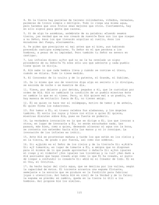 115
4. En la tierra hay parcelas de terreno colindantes, viñedos, cereales,
palmeras de tronco simple o múltiple. Todo lo riega una misma agua,
pero hacemos que unos frutos sean mejores que otros. Ciertamente, hay
en ello signos para gente que razona.
5. Si de algo te asombras, asómbrate de su palabra: «Cuando seamos
tierra, ¿es verdad que se nos creará de nuevo?» Ésos son los que niegan
a su Señor, ésos los que llevarán argollas al cuello, ésos los
moradores del Fuego, eternamente.
6. Te piden que precipites el mal antes que el bien, aun habiendo
precedido castigos ejemplares. Tu Señor es el que perdona a los
hombres, a pesar de su impiedad. Pero también tu Señor es severo en
castigar.
7. Los infieles dicen: «¿Por qué no se le ha revelado un signo
procedente de su Señor?» Tú eres sólo uno que advierte y cada pueblo
tiene quien le dirija.
8. Alá sabe lo que cada hembra lleva y cuándo se contrae el útero,
cuándo se dilata. Todo lo tiene medido.
9. El Conocedor de lo oculto y de lo patente, el Grande, el Sublime.
10. Da lo mismo que uno de vosotros diga algo en secreto o lo divulgue,
se esconda de noche o se muestre de día.
11. Tiene, por delante y por detrás, pegados a él, que le custodian por
orden de Alá. Alá no cambiará la condición de un pueblo mientras éste
no cambie lo que en sí tiene. Pero, si Alá quiere mal a un pueblo, no
hay manera de evitarlo: fuera de Él, no tienen amigo.
12. Él es quien os hace ver el relámpago, motivo de temor y de anhelo,
Él quien forma los nubarrones.
13. Por temor a Él, el trueno celebra Sus alabanzas, y los ángeles
también. Él envía los rayos y hiere con ellos a quien Él quiere,
mientras discuten sobre Alá, pues es fuerte en poderío.
14. La verdadera invocación es la que se dirige a Él. Los que invocan a
otros, en lugar de invocarle a Él, no serán escuchados nada. Les
pasará, más bien, como a quien, deseando alcanzar el agua con la boca,
se contenta con extender hacia ella las manos y no lo consigue. La
invocación de los infieles es inútil.
15. Ante Alá se prosternan mañana y tarde los que están en los cielos y
en la tierra, de grado o por fuerza, así como sus sombras.
16. Di: «¿Quién es el Señor de los cielos y de la tierra?» Di: «¡Alá!»
Di: «¿Y tomaréis, en lugar de tomarle a Él, a amigos que no disponen
para sí mismos de lo que puede aprovechar o dañar?» Di: «¿Son iguales
el ciego y el vidente? ¿Son iguales las tinieblas y la luz? ¿Han dado a
Alá asociados que hayan creado algo como lo que Él ha creado, al punto
de llegar a confundir lo creado?» Di: «Alá es el Creador de todo. Él es
el Uno, el Invicto».
17. Ha hecho bajar del cielo agua, que se desliza por los valles, según
la capacidad de éstos. El torrente arrastra una espuma flotante,
semejante a la escoria que se produce en la fundición para fabricar
joyas o utensilios. Así habla Alá en símil de la Verdad y de lo falso:
la espuma se pierde; en cambio, queda en la tierra lo útil a los
hombres. Así propone Alá los símiles.
 