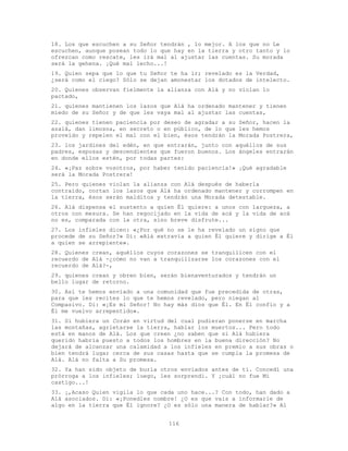 116
18. Los que escuchen a su Señor tendrán , lo mejor. A los que no Le
escuchen, aunque posean todo lo que hay en la tierra y otro tanto y lo
ofrezcan como rescate, les irá mal al ajustar las cuentas. Su morada
será la gehena. ¡Qué mal lecho...!
19. Quien sepa que lo que tu Señor te ha ir; revelado es la Verdad,
¿será como el ciego? Sólo se dejan amonestar los dotados de intelecto.
20. Quienes observan fielmente la alianza con Alá y no violan lo
pactado,
21. quienes mantienen los lazos que Alá ha ordenado mantener y tienen
miedo de su Señor y de que les vaya mal al ajustar las cuentas,
22. quienes tienen paciencia por deseo de agradar a su Señor, hacen la
azalá, dan limosna, en secreto o en público, de lo que les hemos
proveído y repelen el mal con el bien, ésos tendrán la Morada Postrera,
23. los jardines del edén, en que entrarán, junto con aquéllos de sus
padres, esposas y descendientes que fueron buenos. Los ángeles entrarán
en donde ellos estén, por todas partes:
24. «¡Paz sobre vosotros, por haber tenido paciencia!» ¡Qué agradable
será la Morada Postrera!
25. Pero quienes violan la alianza con Alá después de haberla
contraído, cortan los lazos que Alá ha ordenado mantener y corrompen en
la tierra, ésos serán malditos y tendrán una Morada detestable.
26. Alá dispensa el sustento a quien Él quiere: a unos con largueza, a
otros con mesura. Se han regocijado en la vida de acá y la vida de acá
no es, comparada con la otra, sino breve disfrute...
27. Los infieles dicen: «¿Por qué no se le ha revelado un signo que
procede de su Señor?» Di: «Alá extravía a quien Él quiere y dirige a Él
a quien se arrepiente».
28. Quienes crean, aquéllos cuyos corazones se tranquilicen con el
recuerdo de Alá -¿cómo no van a tranquilizarse los corazones con el
recuerdo de Alá?-,
29. quienes crean y obren bien, serán bienaventurados y tendrán un
bello lugar de retorno.
30. Así te hemos enviado a una comunidad que fue precedida de otras,
para que les recites lo que te hemos revelado, pero niegan al
Compasivo. Di: «¡Es mi Señor! No hay más dios que Él. En Él confío y a
Él me vuelvo arrepentido».
31. Si hubiera un Corán en virtud del cual pudieran ponerse en marcha
las montañas, agrietarse la tierra, hablar los muertos... Pero todo
está en manos de Alá. Los que creen ¿no saben que si Alá hubiera
querido habría puesto a todos los hombres en la buena dirección? No
dejará de alcanzar una calamidad a los infieles en premio a sus obras o
bien tendrá lugar cerca de sus casas hasta que se cumpla la promesa de
Alá. Alá no falta a Su promesa.
32. Ya han sido objeto de burla otros enviados antes de ti. Concedí una
prórroga a los infieles; luego, les sorprendí. Y ¡cuál no fue Mi
castigo...!
33. ¡,Acaso Quien vigila lo que cada uno hace...? Con todo, han dado a
Alá asociados. Di: «¡Ponedles nombre! ¿O es que vais a informarle de
algo en la tierra que Él ignore? ¿O es sólo una manera de hablar?» Al
 