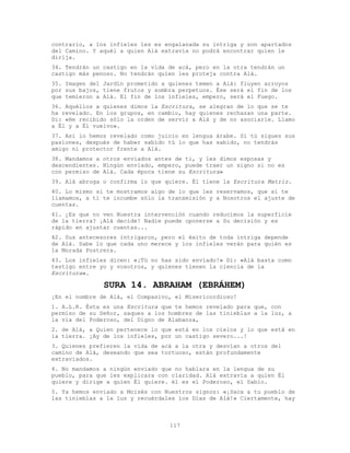 117
contrario, a los infieles les es engalanada su intriga y son apartados
del Camino. Y aquél a quien Alá extravía no podrá encontrar quien le
dirija.
34. Tendrán un castigo en la vida de acá, pero en la otra tendrán un
castigo más penoso. No tendrán quien les proteja contra Alá.
35. Imagen del Jardín prometido a quienes temen a Alá: fluyen arroyos
por sus bajos, tiene frutos y sombra perpetuos. Ése será el fin de los
que temieron a Alá. El fin de los infieles, empero, será el Fuego.
36. Aquéllos a quienes dimos la Escritura, se alegran de lo que se te
ha revelado. En los grupos, en cambio, hay quienes rechazan una parte.
Di: «He recibido sólo la orden de servir a Alá y de no asociarle. Llamo
a Él y a Él vuelvo».
37. Así lo hemos revelado como juicio en lengua árabe. Si tú sigues sus
pasiones, después de haber sabido tú lo que has sabido, no tendrás
amigo ni protector frente a Alá.
38. Mandamos a otros enviados antes de ti, y les dimos esposas y
descendientes. Ningún enviado, empero, puede traer un signo si no es
con permiso de Alá. Cada época tiene su Escritura»
39. Alá abroga o confirma lo que quiere. Él tiene la Escritura Matriz.
40. Lo mismo si te mostramos algo de lo que les reservamos, que si te
llamamos, a ti te incumbe sólo la transmisión y a Nosotros el ajuste de
cuentas.
41. ¿Es que no ven Nuestra intervención cuando reducimos la superficie
de la tierra? ¡Alá decide! Nadie puede oponerse a Su decisión y es
rápido en ajustar cuentas...
42. Sus antecesores intrigaron, pero el éxito de toda intriga depende
de Alá. Sabe lo que cada uno merece y los infieles verán para quién es
la Morada Postrera.
43. Los infieles dicen: «¡Tú no has sido enviado!» Di: «Alá basta como
testigo entre yo y vosotros, y quienes tienen la ciencia de la
Escritura».
SURA 14. ABRAHAM (EBRÁHEM)
¡En el nombre de Alá, el Compasivo, el Misericordioso!
1. A.L.R. Ésta es una Escritura que te hemos revelado para que, con
permiso de su Señor, saques a los hombres de las tinieblas a la luz, a
la vía del Poderoso, del Digno de Alabanza,
2. de Alá, a Quien pertenece lo que está en los cielos y lo que está en
la tierra. ¡Ay de los infieles, por un castigo severo...!
3. Quienes prefieren la vida de acá a la otra y desvían a otros del
camino de Alá, deseando que sea tortuoso, están profundamente
extraviados.
4. No mandamos a ningún enviado que no hablara en la lengua de su
pueblo, para que les explicara con claridad. Alá extravía a quien Él
quiere y dirige a quien Él quiere. él es el Poderoso, el Sabio.
5. Ya hemos enviado a Moisés con Nuestros signos: «¡Saca a tu pueblo de
las tinieblas a la luz y recuérdales los Días de Alá!» Ciertamente, hay
 