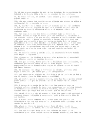 11
98. si hay alguien enemigo de Alá, de Sus ángeles, de Sus enviados, de
Gabriel y de Miguel, Alá, a Su vez, es enemigo de los infieles».
99. Te hemos revelado, en verdad, signos claros y sólo los perversos
pueden negarlos.
100. ¿Es que siempre que conciertan una alianza van algunos de ellos a
rechazarla? No, la mayoría no creen.
101. Y, cuando viene a ellos un Enviado mandado por Alá, que confirma
lo que han recibido, algunos de aquéllos a quienes se había dado la
Escritura se echan la Escritura de Alá a la espalda, como si no
supieran nada.
102. Han seguido lo que los demonios contaban bajo el dominio de
Salomón. Salomón no dejó de creer, pero los demonios sí, enseñando a
los hombres la magia y lo que se había revelado a los os ángeles, Harut
y Marut, en Babel. Y éstos no enseñaban a nadie, que no dijeran que
sólo eran una tentación y que, por tanto, no debía dejar de creer.
Aprendieron de ellos cómo dividir a un hombre de su esposa. Y con ello
no dañaban a nadie sino autorizados por Alá. Aprendieron lo que les
dañaba y no les aprovechaba, sabiendo bien que quien adquiría eso no
iba a tener parte en la otra vida. ¡Qué mal negocio han hecho! Si
supieran...
103. Si hubieran creído y temido a Alá, la recompensa de Éste habría
sido mejor. Si supieran...
104. ¡Creyentes! ¡No digáis: «¡Raina!», sino «¡Unzurna!» y escuchad!
los infieles tendrán un castigo doloroso.
105. Los que no creen, tanto gente de la Escritura como asociadores, no
desearían que vuestro Señor os enviara bien alguno. Pero Alá
particulariza con Su misericordia a quien Él quiere. Alá es el Dueño
del favor inmenso.
106. Si abrogamos una aleya o provocamos su olvido, aportamos otra
mejor o semejante. ¿No sabes que Alá es omnipotente?
107. ¿No sabes que el dominio de los cielos y de la tierra es de Alá y
que no tenéis. fuera de Alá, amigo ni auxiliar?
108. ¿O preferís pedir a vuestro Enviado, como fue Moisés pedido antes?
Quien cambie la fe por la incredulidad se ha extraviado del camino
recto.
109. A muchos de la gente de la Escritura les gustaría hacer de
vosotros infieles después de haber sido creyentes, por envidia, después
de habérseles manifestado la Verdad. Vosotros, empero, perdonad y
olvidad hasta que venga Alá con su orden. Alá es omnipotente.
110. Haced la azalá y dad el azaque. El bien que hagáis como anticipo a
vosotros mismos, volveréis a encontrarlo junto a Alá. Alá ve bien lo
que hacéis.
111. Y dicen: «Nadie entrará en el Jardín sino los judíos o los
cristianos.» Ésos son sus anhelos. Di: «¡Aportad vuestra prueba, si es
verdad lo que decís!»
112. ¡Pues si! Quien se someta a Alá y haga el bien, tendrá su
recompensa junto a su Señor. No tiene que temer y no estará triste.
113. Los judíos dicen: «Los cristianos carecen de base», y los
cristianos dicen: «Los judíos carecen de base», siendo así que leen la
 
