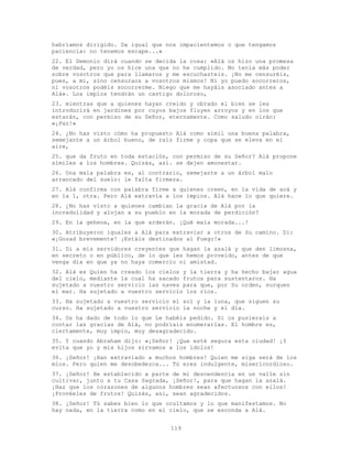 119
habríamos dirigido. Da igual que nos impacientemos o que tengamos
paciencia: no tenemos escape...»
22. El Demonio dirá cuando se decida la cosa: «Alá os hizo una promesa
de verdad, pero yo os hice una que no he cumplido. No tenía más poder
sobre vosotros que para llamaros y me escuchasteis. ¡No me censuréis,
pues, a mí, sino censuraos a vosotros mismos! Ni yo puedo socorreros,
ni vosotros podéis socorrerme. Niego que me hayáis asociado antes a
Alá». Los impíos tendrán un castigo doloroso,
23. mientras que a quienes hayan creído y obrado el bien se les
introducirá en jardines por cuyos bajos fluyen arroyos y en los que
estarán, con permiso de su Señor, eternamente. Como saludo oirán:
«¡Paz!»
24. ¿No has visto cómo ha propuesto Alá como símil una buena palabra,
semejante a un árbol bueno, de raíz firme y copa que se eleva en el
aire,
25. que da fruto en toda estación, con permiso de su Señor? Alá propone
símiles a los hombres. Quizás, así. se dejen amonestar.
26. Una mala palabra es, al contrario, semejante a un árbol malo
arrancado del suelo: le falta firmeza.
27. Alá confirma con palabra firme a quienes creen, en la vida de acá y
en la 1, otra. Pero Alá extravía a los ímpios. Alá hace lo que quiere.
28. ¿No has visto a quienes cambian la gracia de Alá por la
incredulidad y alojan a su pueblo en la morada de perdición?
29. En la gehena, en la que arderán. ¡Qué mala morada...!
30. Atribuyeron iguales a Alá para extraviar a otros de Su camino. Di:
«¡Gozad brevemente! ¡Estáis destinados al Fuego!»
31. Di a mis servidores creyentes que hagan la azalá y que den limosna,
en secreto o en público, de lo que les hemos proveído, antes de que
venga día en que ya no haya comercio ni amistad.
32. Alá es Quien ha creado los cielos y la tierra y ha hecho bajar agua
del cielo, mediante la cual ha sacado frutos para sustentaros. Ha
sujetado a vuestro servicio las naves para que, por Su orden, surquen
el mar. Ha sujetado a vuestro servicio los ríos.
33. Ha sujetado a vuestro servicio el sol y la luna, que siguen su
curso. Ha sujetado a vuestro servicio la noche y el día.
34. Os ha dado de todo lo que Le habéis pedido. Si os pusierais a
contar las gracias de Alá, no podríais enumerarlas. El hombre es,
ciertamente, muy impío, muy desagradecido.
35. Y cuando Abraham dijo: «¡Señor! ¡Que esté segura esta ciudad! ¡Y
evita que yo y mis hijos sirvamos a los ídolos!
36. ¡Señor! ¡Han extraviado a muchos hombres! Quien me siga será de los
míos. Pero quien me desobedezca... Tú eres indulgente, misericordioso.
37. ¡Señor! He establecido a parte de mi descendencia en un valle sin
cultivar, junto a tu Casa Sagrada, ¡Señor!, para que hagan la azalá.
¡Haz que los corazones de algunos hombres sean afectuosos con ellos!
¡Provéeles de frutos! Quizás, así, sean agradecidos.
38. ¡Señor! Tú sabes bien lo que ocultamos y lo que manifestamos. No
hay nada, en la tierra como en el cielo, que se esconda a Alá.
 
