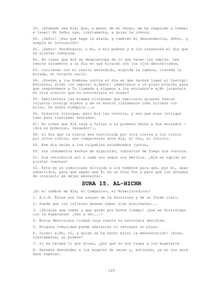 120
39. ¡Alabado sea Alá, Que, a pesar de mi vejez, me ha regalado a Ismael
e Isaac! Mi Señor oye, ciertamente, a quien Le invoca.
40. ¡Señor! ¡Haz que haga la azalá, y también mi descendencia, Señor, y
acepta mi invocación!
41. ¡Señor! Perdónanos, a mí, a mis padres y a los creyentes el día que
se ajusten cuentas».
42. No creas que Alá se despreocupa de lo que hacen los impíos. Les
remite solamente a un día en que mirarán con los ojos desorbitados,
43. corriendo con el cuello extendido, erguida la cabeza, clavada la
mirada, el corazón vacío.
44. ¡Prevén a los hombres contra el día en que tendrá lugar el Castigo!
Entonces, dirán los impíos: «¡Señor! ¡Remítenos a un plazo próximo para
que respondamos a Tu llamada y sigamos a los enviados!» «¿No jurasteis
en otra ocasión que no conoceríais el ocaso?
45. Habitasteis las mismas viviendas que habitaron quienes fueron
injustos consigo mismos y se os mostró claramente cómo hicimos con
ellos. Os dimos ejemplos...»
46. Urdieron intrigas, pero Alá las conocía, y eso que eran intrigas
como para trasladar montañas.
47. No creas que Alá vaya a faltar a la promesa hecha a Sus enviados -
¡Alá es poderoso, vengador!-,
48. el día que la tierra sea sustituida por otra tierra y los cielos
por otros cielos, que comparezcan ante Alá, el Uno, el Invicto.
49. Ese día verás a los culpables encadenados juntos,
50. sus indumentos hechos de alquitrán, cubiertos de fuego sus rostros.
51. Alá retribuirá así a cada uno según sus méritos. ¡Alá es rápido en
ajustar cuentas!
52. Éste es un comunicado dirigido a los hombres para que, por él, sean
advertidos, para que sepan que Él es un Dios Uno y para que los dotados
de intelecto se dejen amonestar.
SURA 15. AL-HICHR
¡En el nombre de Alá, el Compasivo, el Misericordioso!
1. A.L.R. Éstas son las aleyas de la Escritura y de un Corán claro.
2. Puede que los infieles deseen haber sido musulmanes...
3. ¡Déjales que coman y que gocen por breve tiempo! ¡Que se distraigan
con la esperanza! ¡Van a ver...!
4. Nunca destruimos ciudad cuya suerte no estuviera decidida.
5. Ninguna comunidad puede adelantar ni retrasar su plazo.
6. Dicen: «¡Eh, tú, a quien se ha hecho bajar la Amonestación! ¡Eres,
ciertamente, un poseso!
7. Si es verdad lo que dices, ¿por qué no nos traes a los ángeles?»
8. Haremos descender a los ángeles de veras y, entonces, ya no les será
dado esperar.
 