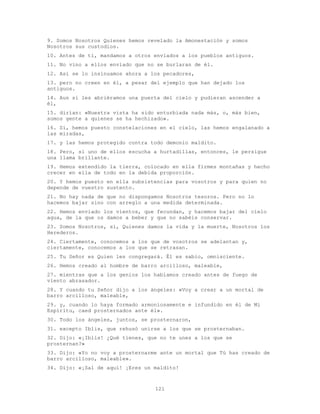 121
9. Somos Nosotros Quienes hemos revelado la Amonestación y somos
Nosotros sus custodios.
10. Antes de ti, mandamos a otros enviados a los pueblos antiguos.
11. No vino a ellos enviado que no se burlaran de él.
12. Así se lo insinuamos ahora a los pecadores,
13. pero no creen en él, a pesar del ejemplo que han dejado los
antiguos.
14. Aun si les abriéramos una puerta del cielo y pudieran ascender a
él,
15. dirían: «Nuestra vista ha sido enturbiada nada más, o, más bien,
somos gente a quienes se ha hechizado».
16. Sí, hemos puesto constelaciones en el cielo, las hemos engalanado a
las miradas,
17. y las hemos protegido contra todo demonio maldito.
18. Pero, si uno de ellos escucha a hurtadillas, entonces, le persigue
una llama brillante.
19. Hemos extendido la tierra, colocado en ella firmes montañas y hecho
crecer en ella de todo en la debida proporción.
20. Y hemos puesto en ella subsistencias para vosotros y para quien no
depende de vuestro sustento.
21. No hay nada de que no dispongamos Nosotros tesoros. Pero no lo
hacemos bajar sino con arreglo a una medida determinada.
22. Hemos enviado los vientos, que fecundan, y hacemos bajar del cielo
agua, de la que os damos a beber y que no sabéis conservar.
23. Somos Nosotros, sí, Quienes damos la vida y la muerte, Nosotros los
Herederos.
24. Ciertamente, conocemos a los que de vosotros se adelantan y,
ciertamente, conocemos a los que se retrasan.
25. Tu Señor es Quien les congregará. Él es sabio, omnisciente.
26. Hemos creado al hombre de barro arcilloso, maleable,
27. mientras que a los genios los habíamos creado antes de fuego de
viento abrasador.
28. Y cuando tu Señor dijo a los ángeles: «Voy a crear a un mortal de
barro arcilloso, maleable,
29. y, cuando lo haya formado armoniosamente e infundido en él de Mi
Espíritu, caed prosternados ante él».
30. Todo los ángeles, juntos, se prosternaron,
31. excepto Iblis, que rehusó unirse a los que se prosternaban.
32. Dijo: «¡Iblis! ¿Qué tienes, que no te unes a los que se
prosternan?»
33. Dijo: «Yo no voy a prosternarme ante un mortal que Tú has creado de
barro arcilloso, maleable».
34. Dijo: «¡Sal de aquí! ¡Eres un maldito!
 
