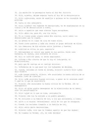 122
35. ¡La maldición te perseguirá hasta el día del Juicio!»
36. Dijo, «¡Señor, déjame esperar hasta el día de la Resurreción!»
37. Dijo: «¡Entonces, serás de aquéllos a quienes se ha concedido de
prórroga
38. hasta el día señalado!»
39. Dijo: «¡Señor! Por haberme Tú descarriado, he de engalanarles en la
tierra y he de descarriarles a todos,
40. salvo a aquéllos que sean siervos Tuyos escogidos».
41. Dijo: «Esto es, para Mí, una vía recta.
42. Tú no tienes poder alguno sobre Mis siervos, salvo sobre los
descarriados que te sigan».
43. La gehena es el lugar de cita de todos ellos.
44. Tiene siete puertas y cada una tendrá un grupo definido de ellos.
45. Los temerosos de Alá estarán entre jardines y fuentes.
46. «¡Entrad en ellos, en paz, seguros!»
47. Extirparemos el rencor que quede en sus pechos. Serán como
hermanos, en lechos, unos enfrente de otros.
48. Allí no sufrirán pena, ni serán expulsados.
49. Informa a Mis siervos de que Yo soy el Indulgente, el
Misericordioso,
50. pero que Mi castigo es el castigo doloroso.
51. Infórmales de lo que pasó con los huéspedes de Abraham,
52. cuando, entrados en donde él estaba, dijeron: «¡Paz!» Dijo: «¡Nos
dais miedo!»
53. «¡No tengas miedo!», dijeron. «Te anunciamos la buena noticia de un
muchacho lleno de ciencia».
54. Dijo: «¿Me anunciáis buenas noticias, a pesar de mi avanzada edad?
Y ¿qué es lo que me anunciáis?»
55. Dijeron: «Te anunciamos la buena noticia de la Verdad. ¡No te
desesperes!»
56. Dijo: «Y quién podría desesperar de la misericordia de su Señor,
sino los extraviados!?»
57. Dijo: «¿Qué es lo que os trae, ¡enviados!?»
58. Dijeron: «Se nos ha enviado a un pueblo pecador.
59. No incluimos a la familia de Lot, a los que salvaremos, a todos.
60. salvo a su mujer». Determinamos: sería de los que se rezagaran.
61. Cuando los enviados llegaron a la familia de Lot,
62. dijo: «Sois gente desconocida».
63. Dijeron: «¡No, sino que te traemos aquello de que han dudado!
64. Te traemos la Verdad. ¡Sí, es como decimos!
 