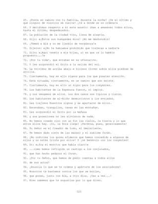 123
65. ¡Ponte en camino con tu familia, durante la noche! ¡Ve el último y
que ninguno de vosotros se vuelva! ¡Id a donde se os ordena!»
66. Y decidimos respecto a él este asunto: iban a amanecer todos ellos,
hasta el último, despedazados.
67. La población de la ciudad vino, llena de alegría.
68. Dijo: «¡Éstos son huéspedes míos! ¡No me deshonréis!
69. ¡Temed a Alá y no me llenéis de vergüenza!»
70. Dijeron: «¿No te habíamos prohibido que trajeras a nadie?»
71. Dijo: «¡Aquí tenéis a mis hijas, si es que os lo habéis
propuesto...!»
72. ¡Por tu vida!, que erraban en su ofuscación.
73. Y les sorprendió el Grito a la salida del sol.
74. La volvimos de arriba abajo e hicimos llover sobre ellos piedras de
arcilla.
75. Ciertamente, hay en ello signos para los que prestan atención.
76. Está situada, ciertamente, en un camino que aún existe.
77. Ciertamente, hay en ello un signo para los creyentes.
78. Los habitantes de la Espesura fueron, sí impíos.
79. y nos vengamos de ellos. Los dos casos son típicos y claros.
80. Los habitantes de al-Hichr desmintieron a los enviados.
81. Les trajimos Nuestros signos y se apartaron de ellos.
82. Excavaban, tranquilos, casas en las montañas.
83. Les sorprendió el Grito por la mañana
84. y sus posesiones no les sirvieron de nada.
85. No hemos creado sino con un fin los cielos, la tierra y lo que
entre ellos hay. ¡Sí, la Hora llega! ¡Perdona, pues, generosamente!
86. Tu Señor es el Creador de todo, el Omnisciente.
87. Te hemos dado siete de las mazani y el sublime Corán.
88. ¡No codicies los goces efímeros que hemos concedido a algunos de
ellos y no estés triste por ellos! Y ¡sé benévolo con los creyentes!
89. Di: «¡Soy el monitor que habla claro!»
90. ...como hemos infligido un castigo a los conjurados,
91. que han hecho pedazos el Corán.
92. ¡Por tu Señor, que hemos de pedir cuentas a todos ellos
93. de sus actos!
94. ¡Anuncia lo que se te ordena y apártate de los asociadores!
95. Nosotros te bastamos contra los que se burlan,
96. que ponen, junto con Alá, a otro dios. ¡Van a ver...!
97. Bien sabemos que te angustias por lo que dicen.
 
