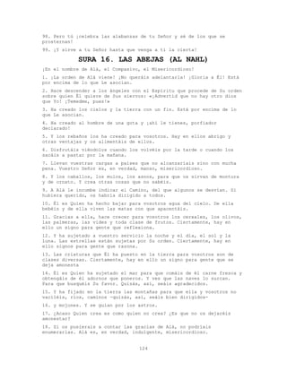 124
98. Pero tú ¡celebra las alabanzas de tu Señor y sé de los que se
prosternan!
99. ¡Y sirve a tu Señor hasta que venga a ti la cierta!
SURA 16. LAS ABEJAS (AL NAHL)
¡En el nombre de Alá, el Compasivo, el Misericordioso!
1. ¡La orden de Alá viene! ¡No queráis adelantarla! ¡Gloria a Él! Está
por encima de lo que Le asocian.
2. Hace descender a los ángeles con el Espíritu que procede de Su orden
sobre quien Él quiere de Sus siervos: «¡Advertid que no hay otro dios
que Yo! ¡Temedme, pues!»
3. Ha creado los cielos y la tierra con un fin. Está por encima de lo
que Le asocian.
4. Ha creado al hombre de una gota y ¡ahí le tienes, porfiador
declarado!
5. Y los rebaños los ha creado para vosotros. Hay en ellos abrigo y
otras ventajas y os alimentáis de ellos.
6. Disfrutáis viéndolos cuando los volvéis por la tarde o cuando los
sacáis a pastar por la mañana.
7. Llevan vuestras cargas a países que no alcanzaríais sino con mucha
pena. Vuestro Señor es, en verdad, manso, misericordioso.
8. Y los caballos, los mulos, los asnos, para que os sirvan de montura
y de ornato. Y crea otras cosas que no sabéis.
9. A Alá le incumbe indicar el Camino, del que algunos se desvían. Si
hubiera querido, os habría dirigido a todos.
10. Él es Quien ha hecho bajar para vosotros agua del cielo. De ella
bebéis y de ella viven las matas con que apacentáis.
11. Gracias a ella, hace crecer para vosotros los cereales, los olivos,
las palmeras, las vides y toda clase de frutos. Ciertamente, hay en
ello un signo para gente que reflexiona.
12. Y ha sujetado a vuestro servicio la noche y el día, el sol y la
luna. Las estrellas están sujetas por Su orden. Ciertamente, hay en
ello signos para gente que razona.
13. Las criaturas que Él ha puesto en la tierra para vosotros son de
clases diversas. Ciertamente, hay en ello un signo para gente que se
deja amonesta
14. Él es Quien ha sujetado el mar para que comáis de él carne fresca y
obtengáis de él adornos que poneros. Y ves que las naves lo surcan.
Para que busquéis Su favor. Quizás, así, seáis agradecidos.
15. Y ha fijado en la tierra las montañas para que ella y vosotros no
vaciléis, ríos, caminos -quizás, así, seáis bien dirigidos-
16. y mojones. Y se guían por los astros.
17. ¿Acaso Quien crea es como quien no crea? ¿Es que no os dejaréis
amonestar?
18. Si os pusierais a contar las gracias de Alá, no podríais
enumerarlas. Alá es, en verdad, indulgente, misericordioso.
 