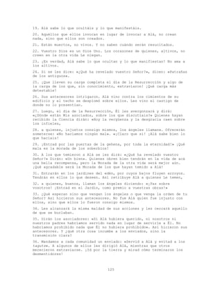 125
19. Alá sabe lo que ocultáis y lo que manifestáis.
20. Aquéllos que ellos invocan en lugar de invocar a Alá, no crean
nada, sino que ellos son creados.
21. Están muertos, no vivos. Y no saben cuándo serán resucitados.
22. Vuestro Dios es un Dios Uno. Los corazones de quienes, altivos, no
creen en la otra vida Le niegan.
23. ¡En verdad, Alá sabe lo que ocultan y lo que manifiestan! No ama a
los altivos.
24. Si se les dice: «¿Qué ha revelado vuestro Señor?», dicen: «Patrañas
de los antiguos».
25. ¡Que lleven su carga completa el día de la Resurrección y algo de
la carga de los que, sin conocimiento, extraviaron! ¡Qué carga más
detestable!
26. Sus antecesores intrigaron. Alá vino contra los cimientos de su
edificio y el techo se desplomó sobre ellos. Les vino el castigo de
donde no lo presentían.
27. Luego, el día de la Resurrección, Él les avergonzará y dirá:
«¿Dónde están Mis asociados, sobre los que discutíais?» Quienes hayan
recibido la Ciencia dirán: «Hoy la vergüenza y la desgracia caen sobre
los infieles,
28. a quienes, injustos consigo mismos, los ángeles llaman». Ofrecerán
someterse: «No hacíamos ningún mal». «¡Claro que sí! ¡Alá sabe bien lo
que hacíais!
29. ¡Entrad por las puertas de la gehena, por toda la eternidad!» ¡Qué
mala es la morada de los soberbios!
30. A los que temieron a Alá se les dirá: «¿Qué ha revelado vuestro
Señor?» Dirán: «Un bien». Quienes obren bien tendrán en la vida de acá
una bella recompensa, pero la Morada de la otra vida será mejor aún.
¡Qué agradable será la Morada de los que hayan temido a Alá!
31. Entrarán en los jardines del edén, por cuyos bajos fluyen arroyos.
Tendrán en ellos lo que deseen. Así retribuye Alá a quienes Le temen,
32. a quienes, buenos, llaman los ángeles diciendo: «¡Paz sobre
vosotros! ¡Entrad en el Jardín, como premio a vuestras obras!»
33. ¿Qué esperan sino que vengan los ángeles o que venga la orden de tu
Señor? Así hicieron sus antecesores. No fue Alá quien fue injusto con
ellos, sino que ellos lo fueron consigo mismos.
34. Les alcanzará la misma maldad de sus acciones y les cercará aquello
de que se burlaban.
35. Dirán los asociadores: «Si Alá hubiera querido, ni nosotros ni
nuestros padres habríamos servido nada en lugar de servirle a Él. No
habríamos prohibido nada que Él no hubiera prohibido». Así hicieron sus
antecesores. Y ¿qué otra cosa incumbe a los enviados, sino la
transmisión clara?
36. Mandamos a cada comunidad un enviado: «Servid a Alá y evitad a los
taguts». A algunos de ellos les dirigió Alá, mientras que otros
merecieron extraviarse. ¡Id por la tierra y mirad cómo terminaron los
desmentidores!
 
