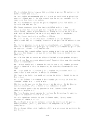 126
37. Si anhelas dirigirles,... Alá no dirige a quienes Él extravía y no
tendrán quien les auxilie.
38. Han jurado solemnemente por Alá: «¡Alá no resucitará a quien haya
muerto!» ¡Claro que sí! Es una promesa que Le obliga, verdad. Pero la
mayoría de los hombres no saben.
39. Para mostrarles aquello en que discrepaban y para que sepan los
infieles que han mentido.
40. Cuando queremos algo, Nos basta decirle: «¡Sé!», y es.
41. A quienes han emigrado por Alá, después de haber sido tratados
injustamente, hemos de procurarles una buena situación en la vida de
acá, pero la recompensa de la otra será mayor aún. Si supieran...
42. Que tienen paciencia y confían en Alá...
43. Antes de ti, no enviamos sino a hombres a los que hicimos
revelaciones -si no lo sabéis, preguntad a la gente de la Amonestación-
,
44. con las pruebas claras y con las Escrituras. A ti también te hemos
revelado la Amonestación para que expliques a los hombres lo que se les
ha revelado. Quizás,, así, reflexionen.
45. Quienes han tramado males ¿están, pues, a salvo de que Alá haga que
la tierra los trague, o de que el castigo les venga de donde no lo
presientan,
46. o de que les sorprenda en plena actividad sin que puedan escapar,
47. o de que les sorprenda atemorizados? Vuestro Señor es, ciertamente,
manso, misericordioso.
48. ¿No han visto que la sombra de todo lo que Alá ha creado se mueve
hacia la derecha y hacia la izquierda, en humilde prosternación ante
Alá?
49. Lo que está en los cielos y en la tierra se prosterna ante Alá:
todo animal y los ángeles. Y éstos sin altivez.
50. Temen a su Señor, que está por encima de ellos, y hacen lo que se
les ordena.
51. Alá ha dicho: «¡No toméis a dos dioses! ¡Él es sólo un Dios Uno!
¡Temedme, pues, a Mí, y sólo a Mí»
52. Suyo es lo que está en los cielos y en la tierra. Se le debe un
culto permanente. ¿Vais a temer a otro diferente de Alá?
53. No tenéis gracia que no proceda de Alá. Cuando sufrís una
desgracia, acudís a Él.
54. Pero, luego, cuando aparta de vosotros la desgracia, he aquí que
algunos de vosotros asocian a su Señor,
55. para terminar negando lo que les hemos dado. ¡Gozad, pues,
brevemente! ¡Vais a ver...!
56. Atribuyen a lo que no conocen algunos de los bienes de que les
hemos proveído. ¡Por Alá, que habréis de responder de lo que
inventabais!
57. Atribuyen hijas a Alá -¡gloria a Él!- y a sí mismos se atribuyen lo
que desean.
 