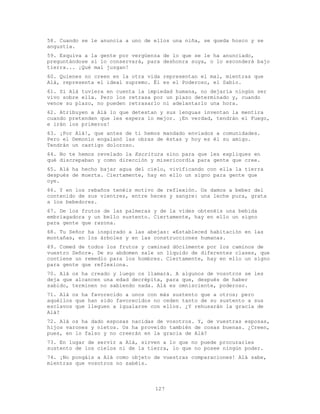 127
58. Cuando se le anuncia a uno de ellos una niña, se queda hosco y se
angustia.
59. Esquiva a la gente por vergüenza de lo que se le ha anunciado,
preguntándose si lo conservará, para deshonra suya, o lo esconderá bajo
tierra... ¡Qué mal juzgan!
60. Quienes no creen en la otra vida representan el mal, mientras que
Alá, representa el ideal supremo. Él es el Poderoso, el Sabio.
61. Si Alá tuviera en cuenta la impiedad humana, no dejaría ningún ser
vivo sobre ella. Pero los retrasa por un plazo determinado y, cuando
vence su plazo, no pueden retrasarlo ni adelantarlo una hora.
62. Atribuyen a Alá lo que detestan y sus lenguas inventan la mentira
cuando pretenden que les espera lo mejor. ¡En verdad, tendrán el Fuego,
e irán los primeros!
63. ¡Por Alá!, que antes de ti hemos mandado enviados a comunidades.
Pero el Demonio engalanó las obras de éstas y hoy es él su amigo.
Tendrán un castigo doloroso.
64. No te hemos revelado la Escritura sino para que les expliques en
qué discrepaban y como dirección y misericordia para gente que cree.
65. Alá ha hecho bajar agua del cielo, vivificando con ella la tierra
después de muerta. Ciertamente, hay en ello un signo para gente que
oye.
66. Y en los rebaños tenéis motivo de reflexión. Os damos a beber del
contenido de sus vientres, entre heces y sangre: una leche pura, grata
a los bebedores.
67. De los frutos de las palmeras y de la vides obtenéis una bebida
embriagadora y un bello sustento. Ciertamente, hay en ello un signo
para gente que razona.
68. Tu Señor ha inspirado a las abejas: «Estableced habitación en las
montañas, en los árboles y en las construcciones humanas.
69. Comed de todos los frutos y caminad dócilmente por los caminos de
vuestro Señor». De su abdomen sale un líquido de diferentes clases, que
contiene un remedio para los hombres. Ciertamente, hay en ello un signo
para gente que reflexiona.
70. Alá os ha creado y luego os llamará. A algunos de vosotros se les
deja que alcancen una edad decrépita, para que, después de haber
sabido, terminen no sabiendo nada. Alá es omnisciente, poderoso.
71. Alá os ha favorecido a unos con más sustento que a otros; pero
aquéllos que han sido favorecidos no ceden tanto de su sustento a sus
esclavos que lleguen a igualarse con ellos. ¿Y rehusarán la gracia de
Alá?
72. Alá os ha dado esposas nacidas de vosotros. Y, de vuestras esposas,
hijos varones y nietos. Os ha proveído también de cosas buenas. ¿Creen,
pues, en lo falso y no creerán en la gracia de Alá?
73. En lugar de servir a Alá, sirven a lo que no puede procurarles
sustento de los cielos ni de la tierra, lo que no posee ningún poder.
74. ¡No pongáis a Alá como objeto de vuestras comparaciones! Alá sabe,
mientras que vosotros no sabéis.
 