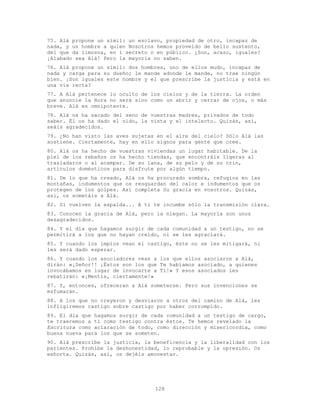 128
75. Alá propone un símil: un esclavo, propiedad de otro, incapaz de
nada, y un hombre a quien Nosotros hemos proveído de bello sustento,
del que da limosna, en í secreto o en público. ¿Son, acaso, iguales?
¡Alabado sea Alá! Pero la mayoría no saben.
76. Alá propone un símil: dos hombres, uno de ellos mudo, incapaz de
nada y carga para su dueño; le mande adonde le mande, no trae ningún
bien. ¡Son iguales este hombre y el que prescribe la justicia y está en
una vía recta?
77. A Alá pertenece lo oculto de los cielos y de la tierra. La orden
que anuncie la Hora no será sino como un abrir y cerrar de ojos, o más
breve. Alá es omnipotente.
78. Alá os ha sacado del seno de vuestras madres, privados de todo
saber. Él os ha dado el oído, la vista y el intelecto. Quizás, así,
seáis agradecidos.
79. ¿No han visto las aves sujetas en el aire del cielo? Sólo Alá las
sostiene. Ciertamente, hay en ello signos para gente que cree.
80. Alá os ha hecho de vuestras viviendas un lugar habitable. De la
piel de los rebaños os ha hecho tiendas, que encontráis ligeras al
trasladaros o al acampar. De su lana, de su pelo y de su crin,
artículos domésticos para disfrute por algún tiempo.
81. De lo que ha creado, Alá os ha procurado sombra, refugios en las
montañas, indumentos que os resguardan del calor e indumentos que os
protegen de los golpes. Así completa Su gracia en vosotros. Quizás,
así, os sometáis a Alá.
82. Si vuelven la espalda... A ti te incumbe sólo la transmisión clara.
83. Conocen la gracia de Alá, pero la niegan. La mayoría son unos
desagradecidos.
84. Y el día que hagamos surgir de cada comunidad a un testigo, no se
permitirá a los que no hayan creído, ni se les agraciará.
85. Y cuando los impíos vean el castigo, éste no se les mitigará, ni
les será dado esperar.
86. Y cuando los asociadores vean a los que ellos asociaron a Alá,
dirán: «¡Señor!! ¡Éstos son los que Te habíamos asociado, a quienes
invocábamos en lugar de invocarte a Tí!» Y esos asociados les
rebatirán: «¡Mentís, ciertamente!»
87. Y, entonces, ofreceran a Alá someterse. Pero sus invenciones se
esfumarán.
88. A los que no creyeron y desviaron a otros del camino de Alá, les
infligiremos castigo sobre castigo por haber corrompido.
89. El día que hagamos surgir de cada comunidad a un testigo de cargo,
te traeremos a ti como testigo contra éstos. Te hemos revelado la
Escritura como aclaración de todo, como dirección y misericordia, como
buena nueva para los que se someten.
90. Alá prescribe la justicia, la beneficencia y la liberalidad con los
parientes. Prohíbe la deshonestidad, lo reprobable y la opresión. Os
exhorta. Quizás, así, os dejéis amonestar.
 