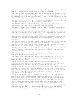 12
Escritura. Lo mismo dicen quienes no saben. Alá decidirá entre ellos el
día de la Resurrección sobre aquello en que discrepaban.
114. ¿Hay alguien que sea más impío que quien impide que se mencione Su
nombre en las mezquitas de Alá y se empeña en arruinarlas? Hombres así
no deben entrar en ellas sino con temor. ¡Que ,¿ sufran ignominia en la
vida de acá y terrible castigo en la otra!
115. De Alá son el Oriente y el Occidente. Adondequiera que os volváis,
allí está la faz de Alá. Alá es inmenso, omnisciente.
116. Dicen: «Alá ha adoptado un hijo». ¡Gloria a Él! ¡No! Suyo es lo
que está en los cielos y en la tierra. Todo Le obedece.
117. Es el Creador de los cielos y de la tierra. Y cuando decide algo,
le dice tan sólo: «¡Sé!» y es.
118. Los que no saben dicen: «¿Por qué Alá no nos habla o nos viene un
signo?» Lo mismo decían sus antecesores. Sus corazones son iguales. En
verdad, hemos aclarado los signos a gente que está convencida.
119. Te hemos enviado con la Verdad como nuncio de buenas nuevas y como
monitor, y no tendrás que responder de los condenados al fuego de la
gehena.
120. Ni los judíos ni los cristianos estarán satisfechos de ti mientras
no sigas su religión. Di: «La dirección de Alá es la Dirección».
Ciertamente, si sigues sus pasiones después e haber sabido tú lo que
has sabido. no tendrás amigo ni auxiliar frente a Alá.
121. Aquéllos a quienes hemos dado la Escritura y la leen como debe ser
leída. creen en ella. Quienes, en cambio, no creen en ella, ésos son
los que pierden.
122. ¡Hijos de Israel! Recordad la gracia que os dispensé y que os
distinguí entre todos los pueblos.
123. Temed un día en que nadie pueda satisfacer nada por otro, ni se
acepte ninguna compensación ni aproveche ninguna intercesión. ni sea
posible auxilio alguno.
124. Y cuando su Señor probó a Abraham con ciertas órdenes. Al
cumplirlas, dijo: «Haré de ti guía para los hombres». Dijo: «¿Y de mi
descendencia?» Dijo: "Mi alianza no incluye a los impíos».
125. Y cuando hicimos de la Casa lugar de reunión y de refugio para los
hombres. Y: «¡Haced del lugar de Abraham un oratorio!» Y concertamos
una alianza con Abraham e Ismael: que purificaran Mi Casa para los que
dieran las vueltas, para los que acudieran a hacer un retiro, a
inclinarse y a prosternarse.
126. Y cuando Abraham dijo: «¡Señor! Haz de ésta una ciudad segura y
provee de frutos a su población, a aquéllos que crean en Alá y en el
último Día». Dijo: «A quienes no crean, es dejaré que gocen por breve
tiempo. Luego. les arrastraré al castigo del Fuego. ¡Qué mal fin...!»
127. Y cuando Abraham e Ismael levantaban los cimientos de la Casa:
«¡Señor, acéptanoslo! ¡Tú eres Quien todo lo oye, Quien todo lo sabe!
128. ¡Y haz, Señor, que nos sometamos a Ti, haz de nuestra descendencia
una comunidad sumisa a Ti, muéstranos nuestros ritos y vuélvete a
nosotros! ¡Tú eres, ciertamente, el Indulgente, el Misericordioso!
 