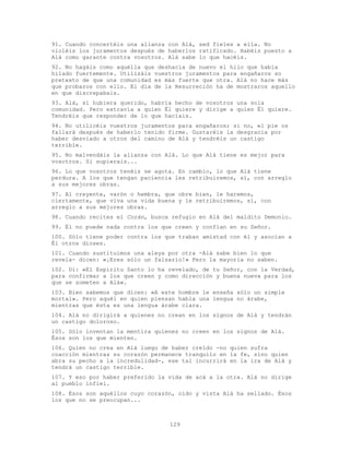 129
91. Cuando concertéis una alianza con Alá, sed fieles a ella. No
violéis los juramentos después de haberlos ratificado. Habéis puesto a
Alá como garante contra vosotros. Alá sabe lo que hacéis.
92. No hagáis como aquélla que deshacía de nuevo el hilo que había
hilado fuertemente. Utilizáis vuestros juramentos para engañaros so
pretexto de que una comunidad es más fuerte que otra. Alá no hace más
que probaros con ello. El día de la Resurreción ha de mostraros aquello
en que discrepabais.
93. Alá, si hubiera querido, habría hecho de vosotros una sola
comunidad. Pero extravía a quien Él quiere y dirige a quien Él quiere.
Tendréis que responder de lo que hacíais.
94. No utilicéis vuestros juramentos para engañaros; si no, el pie os
fallará después de haberlo tenido firme. Gustaréis la desgracia por
haber desviado a otros del camino de Alá y tendréis un castigo
terrible.
95. No malvendáis la alianza con Alá. Lo que Alá tiene es mejor para
vosotros. Si supierais...
96. Lo que vosotros tenéis se agota. En cambio, lo que Alá tiene
perdura. A los que tengan paciencia les retribuiremos, sí, con arreglo
a sus mejores obras.
97. Al creyente, varón o hembra, que obre bien, le haremos,
ciertamente, que viva una vida buena y le retribuiremos, sí, con
arreglo a sus mejores obras.
98. Cuando recites el Corán, busca refugio en Alá del maldito Demonio.
99. Él no puede nada contra los que creen y confían en su Señor.
100. Sólo tiene poder contra los que traban amistad con él y asocian a
Él otros dioses.
101. Cuando sustituimos una aleya por otra -Alá sabe bien lo que
revela- dicen: «¡Eres sólo un falsario!» Pero la mayoría no saben.
102. Di: «El Espiritu Santo lo ha revelado, de tu Señor, con la Verdad,
para confirmar a los que creen y como dirección y buena nueva para los
que se someten a Alá».
103. Bien sabemos que dicen: «A este hombre le enseña sólo un simple
mortal». Pero aquél en quien piensan habla una lengua no árabe,
mientras que ésta es una lengua árabe clara.
104. Alá no dirigirá a quienes no crean en los signos de Alá y tendrán
un castigo doloroso.
105. Sólo inventan la mentira quienes no creen en los signos de Alá.
Ésos son los que mienten.
106. Quien no crea en Alá luego de haber creído -no quien sufra
coacción mientras su corazón permanece tranquilo en la fe, sino quien
abra su pecho a la incredulidad-, ese tal incurrirá en la ira de Alá y
tendrá un castigo terrible.
107. Y eso por haber preferido la vida de acá a la otra. Alá no dirige
al pueblo infiel.
108. Ésos son aquéllos cuyo corazón, oído y vista Alá ha sellado. Ésos
los que no se preocupan...
 