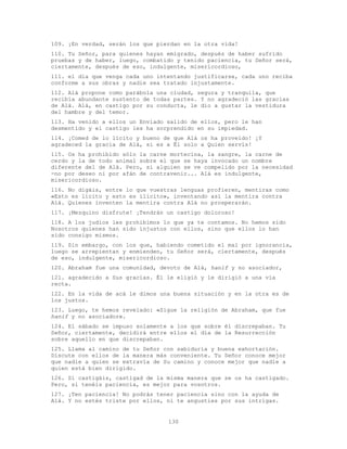 130
109. ¡En verdad, serán los que pierdan en la otra vida!
110. Tu Señor, para quienes hayan emigrado, después de haber sufrido
pruebas y de haber, luego, combatido y tenido paciencia, tu Señor será,
ciertamente, después de eso, indulgente, misericordioso,
111. el día que venga cada uno intentando justificarse, cada uno reciba
conforme a sus obras y nadie sea tratado injustamente.
112. Alá propone como parábola una ciudad, segura y tranquila, que
recibía abundante sustento de todas partes. Y no agradeció las gracias
de Alá. Alá, en castigo por su conducta, le dio a gustar la vestidura
del hambre y del temor.
113. Ha venido a ellos un Enviado salido de ellos, pero le han
desmentido y el castigo les ha sorprendido en su impiedad.
114. ¡Comed de lo lícito y bueno de que Alá os ha proveído! ¡Y
agradeced la gracia de Alá, si es a Él solo a Quien servís!
115. Os ha prohibido sólo la carne mortecina, la sangre, la carne de
cerdo y la de todo animal sobre el que se haya invocado un nombre
diferente del de Alá. Pero, si alguien se ve compelido por la necesidad
-no por deseo ni por afán de contravenir... Alá es indulgente,
misericordioso.
116. No digáis, entre lo que vuestras lenguas profieren, mentiras como
«Esto es lícito y esto es ilícito», inventando así la mentira contra
Alá. Quienes inventen la mentira contra Alá no prosperarán.
117. ¡Mezquino disfrute! ¡Tendrán un castigo doloroso!
118. A los judíos les prohibimos lo que ya te contamos. No hemos sido
Nosotros quienes han sido injustos con ellos, sino que ellos lo han
sido consigo mismos.
119. Sin embargo, con los que, habiendo cometido el mal por ignorancia,
luego se arrepientan y enmienden, tu Señor será, ciertamente, después
de eso, indulgente, misericordioso.
120. Abraham fue una comunidad, devoto de Alá, hanif y no asociador,
121. agradecido a Sus gracias. Él le eligió y le dirigió a una vía
recta.
122. En la vida de acá le dimos una buena situación y en la otra es de
los justos.
123. Luego, te hemos revelado: «Sigue la religión de Abraham, que fue
hanif y no asociador».
124. El sábado se impuso solamente a los que sobre él discrepaban. Tu
Señor, ciertamente, decidirá entre ellos el día de la Resurrección
sobre aquello en que discrepaban.
125. Llama al camino de tu Señor con sabiduría y buena exhortación.
Discute con ellos de la manera más conveniente. Tu Señor conoce mejor
que nadie a quien se extravía de Su camino y conoce mejor que nadie a
quien está bien dirigido.
126. Si castigáis, castigad de la misma manera que se os ha castigado.
Pero, si tenéis paciencia, es mejor para vosotros.
127. ¡Ten paciencia! No podrás tener paciencia sino con la ayuda de
Alá. Y no estés triste por ellos, ni te angusties por sus intrigas.
 