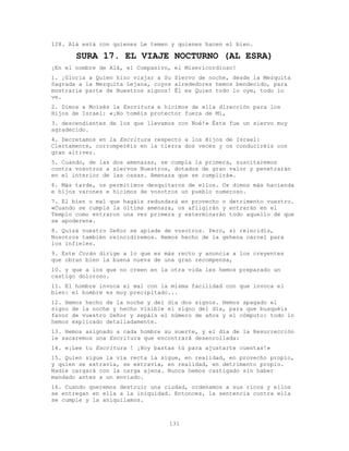 131
128. Alá está con quienes Le temen y quienes hacen el bien.
SURA 17. EL VIAJE NOCTURNO (AL ESRA)
¡En el nombre de Alá, el Compasivo, el Misericordioso!
1. ¡Gloria a Quien hizo viajar a Su Siervo de noche, desde la Mezquita
Sagrada a la Mezquita Lejana, cuyos alrededores hemos bendecido, para
mostrarle parte de Nuestros signos! Él es Quien todo lo oye, todo lo
ve.
2. Dimos a Moisés la Escritura e hicimos de ella dirección para los
Hijos de Israel: «¡No toméis protector fuera de Mí,
3. descendientes de los que llevamos con Noé!» Éste fue un siervo muy
agradecido.
4. Decretamos en la Escritura respecto a los Hijos de Israel:
Ciertamente, corromperéis en la tierra dos veces y os conduciréis con
gran altivez.
5. Cuando, de las dos amenazas, se cumpla la primera, suscitaremos
contra vosotros a siervos Nuestros, dotados de gran valor y penetrarán
en el interior de las casas. Amenaza que se cumplirá».
6. Más tarde, os permitimos desquitaros de ellos. Os dimos más hacienda
e hijos varones e hicimos de vosotros un pueblo numeroso.
7. El bien o mal que hagáis redundará en provecho o detrimento vuestro.
«Cuando se cumpla la última amenaza, os afligirán y entrarán en el
Templo como entraron una vez primera y exterminarán todo aquello de que
se apoderen».
8. Quizá vuestro Señor se apiade de vosotros. Pero, si reincidís,
Nosotros también reincidiremos. Hemos hecho de la gehena cárcel para
los infieles.
9. Este Corán dirige a lo que es más recto y anuncia a los creyentes
que obran bien la buena nueva de una gran recompensa,
10. y que a los que no creen en la otra vida les hemos preparado un
castigo doloroso.
11. El hombre invoca el mal con la misma facilidad con que invoca el
bien: el hombre es muy precipitado...
12. Hemos hecho de la noche y del día dos signos. Hemos apagado el
signo de la noche y hecho visible el signo del día, para que busquéis
favor de vuestro Señor y sepáis el número de años y el cómputo: todo lo
hemos explicado detalladamente.
13. Hemos asignado a cada hombre su suerte, y el día de la Resurrección
le sacaremos una Escritura que encontrará desenrollada:
14. «¡Lee tu Escritura ! ¡Hoy bastas tú para ajustarte cuentas!»
15. Quien sigue la vía recta la sigue, en realidad, en provecho propio,
y quien se extravía, se extravía, en realidad, en detrimento propio.
Nadie cargará con la carga ajena. Nunca hemos castigado sin haber
mandado antes a un enviado.
16. Cuando queremos destruir una ciudad, ordenamos a sus ricos y ellos
se entregan en ella a la iniquidad. Entonces, la sentencia contra ella
se cumple y la aniquilamos.
 