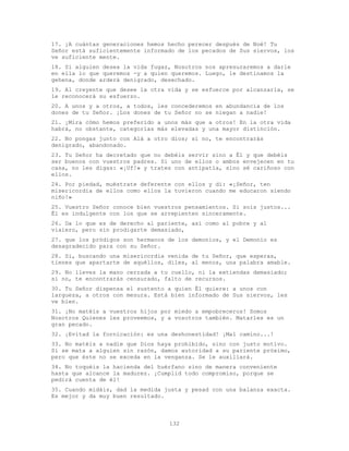 132
17. ¡A cuántas generaciones hemos hecho perecer después de Noé! Tu
Señor está suficientemente informado de los pecados de Sus siervos, los
ve suficiente mente.
18. Si alguien desea la vida fugaz, Nosotros nos apresuraremos a darle
en ella lo que queremos -y a quien queremos. Luego, le destinamos la
gehena, donde arderá denigrado, desechado.
19. Al creyente que desee la otra vida y se esfuerce por alcanzarla, se
le reconocerá su esfuerzo.
20. A unos y a otros, a todos, les concederemos en abundancia de los
dones de tu Señor. ¡Los dones de tu Señor no se niegan a nadie!
21. ¡Mira cómo hemos preferido a unos más que a otros! En la otra vida
habrá, no obstante, categorías más elevadas y una mayor distinción.
22. No pongas junto con Alá a otro dios; si no, te encontrarás
denigrado, abandonado.
23. Tu Señor ha decretado que no debéis servir sino a Él y que debéis
ser buenos con vuestros padres. Si uno de ellos o ambos envejecen en tu
casa, no les digas: «¡Uf!» y trates con antipatía, sino sé cariñoso con
ellos.
24. Por piedad, muéstrate deferente con ellos y di: «¡Señor, ten
misericordia de ellos como ellos la tuvieron cuando me educaron siendo
niño!»
25. Vuestro Señor conoce bien vuestros pensamientos. Si sois justos...
Él es indulgente con los que se arrepienten sinceramente.
26. Da lo que es de derecho al pariente, así como al pobre y al
viaiero, pero sin prodigarte demasiado,
27. que los pródigos son hermanos de los demonios, y el Demonio es
desagradecido para con su Señor.
28. Si, buscando una misericordia venida de tu Señor, que esperas,
tienes que apartarte de aquéllos, diles, al menos, una palabra amable.
29. No lleves la mano cerrada a tu cuello, ni la extiendas demasiado;
si no, te encontrarás censurado, falto de recursos.
30. Tu Señor dispensa el sustento a quien Él quiere: a unos con
largueza, a otros con mesura. Está bien informado de Sus siervos, les
ve bien.
31. ¡No matéis a vuestros hijos por miedo a empobreceros! Somos
Nosotros Quienes les proveemos, y a vosotros también. Matarles es un
gran pecado.
32. ¡Evitad la fornicación: es una deshonestidad! ¡Mal camino...!
33. No matéis a nadie que Dios haya prohibido, sino con justo motivo.
Si se mata a alguien sin razón, damos autoridad a su pariente próximo,
pero que éste no se exceda en la venganza. Se le auxiliará.
34. No toquéis la hacienda del huérfano sino de manera conveniente
hasta que alcance la madurez. ¡Cumplid todo compromiso, porque se
pedirá cuenta de él!
35. Cuando midáis, dad la medida justa y pesad con una balanza exacta.
Es mejor y da muy buen resultado.
 