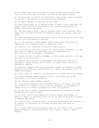 133
36. No vayas tras algo de lo que no tienes ningún conocimiento. Del
oído, de la vista, del intelecto, de todo eso se pedirá cuenta.
37. No vayas por la tierra con insolencia, que no eres capaz de hender
la tierra, ni de alzarte a la altura de las montañas.
38. Tu Señor detesta lo malo que en ello hay.
39. Esto forma parte de la sabiduría que tu Señor te ha inspirado. No
pongas junto con Alá a otro dios; si no, serás precipitado en la
gehena, censurado, desechado.
40. ¿Es que vuestro Señor, que ha escogido daros hijos varones, iba a
tomar para Sí hijas de entre los ángeles? Decís, en verdad, algo muy
grave.
41. Hemos expuesto en este Corán para que se dejen amonestar, pero esto
no hace sino acrecentar su repulsa.
42. Di: «Si hubiera dioses además de Él, como dicen, buscarían un
camino que les condujera hasta el Señor del Trono.
43. ¡Gloria a Él! ¡Está por encima de lo que dicen!»
44. Le glorifican los siete cielos, la tierra y sus habitantes. No hay
nada que no celebre Sus alabanzas, pero no comprendéis su
glorificación. Él es benigno, indulgente.
45. Cuando recitas el Corán, tendemos un velo opaco entre ti y los que
no creen en la otra vida,
46. velamos sus corazones y endurecemos sus oídos para que no lo
entiendan. Cuando invocas en el Corán a tu Señor Solo, vuelven la
espalda en repulsa.
47. Nosotros sabemos bien lo que escuchan cuando te escuchan o cuando
están en conciliábulos, cuando dicen los impíos: «No seguís sino a un
hombre hechizado».
48. ¡Mira a qué te comparan! Se extravían y no pueden encontrar camino.
49. Dicen: «Cuando seamos huesos y polvo, ¿es verdad que se nos
resucitará a una nueva creación?»
50. Di: «Aunque seáis piedra, hierro
51. o cualquier sustancia que imaginéis difícil...» Dirán: «¿Y quién
nos volverá!» Di: «Quien os creó una vez primera». Y, sacudiendo la
cabeza hacia ti, dirán: «¿Cuándo?» Di: «Tal vez pronto».
52. El día que os llame, responderéis alabándole y creeréis no haber
permanecido sino poco tiempo.
53. Di a Mis siervos que hablen de la mejor manera que puedan. El
Demonio siembra la discordia entre ellos. El Demonio es para el hombre
un enemigo declarado.
54. Vuestro Señor os conoce bien. Si quiere, se apiadará de vosotros y,
si quiere, os castigará. No te hemos enviado para que seas su
protector.
55. Tu Señor conoce bien a quienes están en los cielos y en la tierra.
Hemos preferido a unos profetas más que a otros. Y dimos a David
Salmos.
 