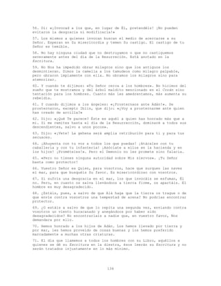 134
56. Di: «¡Invocad a los que, en lugar de Él, pretendéis! ¡No pueden
evitaros la desgracia ni modificarla!»
57. Los mismos a quienes invocan buscan el medio de acercarse a su
Señor. Esperan en Su misericordia y temen Su castigo. El castigo de tu
Señor es temible.
58. No hay ninguna ciudad que no destruyamos o que no castiguemos
severamente antes del día de la Resurreción. Está anotado en la
Escritura.
59. No Nos ha impedido obrar milagros sino que los antiguos los
desmintieran. Dimos la camella a los tamudeos como milagro palpable,
pero obraron impíamente con ella. No obramos los milagros sino para
atemorizar.
60. Y cuando te dijimos: «Tu Señor cerca a los hombres». No hicimos del
sueño que te mostramos y del árbol maldito mencionado en el Corán sino
tentación para los hombres. Cuanto más les amedrentamos, más aumenta su
rebeldía.
61. Y cuando dijimos a los ángeles: «¡Prosternaos ante Adán!». Se
prosternaron, excepto Iblis, que dijo: «¿Voy a prosternarme ante quien
has creado de arcilla?»
62. Dijo: «¿Qué Te parece? Éste es aquél a quien has honrado más que a
mí. Si me remites hasta el día de la Resurrección, dominaré a todos sus
descendientes, salvo a unos pocos».
63. Dijo: «¡Vete! La gehena será amplia retribución para ti y para tus
secuaces.
64. ¡Ahuyenta con tu voz a todos los que puedas! ¡Atácales con tu
caballería y con tu infantería! ¡Asóciate a ellos en la hacienda y en
los hijos! ¡Promételes!». Pero el Demonio no les promete sino falacia.
65. «Pero no tienes ninguna autoridad sobre Mis siervos». ¡Tu Señor
basta como protector!
66. Vuestro Señor es Quien, para vosotros, hace que surquen las naves
el mar, para que busquéis Su favor. Es misericordioso con vosotros.
67. Si sufrís una desgracia en el mar, los que invocáis se esfuman, Él
no. Pero, en cuanto os salva llevándoos a tierra firme, os apartáis. El
hombre es muy desagradecido.
68. ¿Estáis, pues, a salvo de que Alá haga que la tierra os trague o de
que envíe contra vosostros una tempestad de arena? No podrías encontrar
protector.
69. ¿O estáis a salvo de que lo repita una segunda vez, enviando contra
vosotros un viento huracanado y anegándoos por haber sido
desagradecidos? No encontraríais a nadie que, en vuestro favor, Nos
demandara por ello.
70. Hemos honrado a los hijos de Adán. Los hemos llevado por tierra y
por mar, les hemos proveído de cosas buenas y los hemos preferido
marcadamente a muchas otras criaturas.
71. El día que llamemos a todos los hombres con su Libro, aquéllos a
quienes se dé su Escritura en la diestra, ésos leerán su Escritura y no
serán tratados injustamente en lo más mínimo.
 