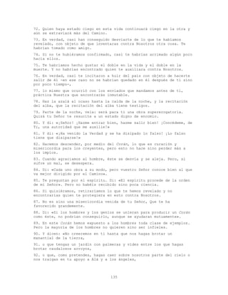 135
72. Quien haya estado ciego en esta vida continuará ciego en la otra y
aún se extraviará más del Camino.
73. En verdad, casi han conseguido desviarte de lo que te habíamos
revelado, con objeto de que inventaras contra Nosotros otra cosa. Te
habrían tomado como amigo.
74. Si no te hubiéramos confirmado, casi te habrías arrimado algún poco
hacia ellos.
75. Te habríamos hecho gustar el doble en la vida y el doble en la
muerte. Y no habrías encontrado quien te auxiliara contra Nosotros.
76. En verdad, casi te incitaron a huir del país con objeto de hacerte
salir de él -en ese caso no se habrían quedado en él después de ti sino
por poco tiempo-,
77. lo mismo que ocurrió con los enviados que mandamos antes de ti,
práctica Nuestra que encontrarás inmutable.
78. Haz la azalá al ocaso hasta la caída de la noche, y la recitación
del alba, que la recitación del alba tiene testigos.
79. Parte de la noche, vela: será para ti una obra supererogatoria.
Quizá tu Señor te resucite a un estado digno de encomio.
80. Y di: «¡Señor! ¡Hazme entrar bien, hazme salir bien! ¡Concédeme, de
Ti, una autoridad que me auxilie!»
81. Y di: «¡Ha venido la Verdad y se ha disipado lo falso! ¡Lo falso
tiene que disiparse!»
82. Hacemos descender, por medio del Corán, lo que es curación y
misericordia para los creyentes, pero esto no hace sino perder más a
los impíos.
83. Cuando agraciamos al hombre, éste se desvía y se aleja. Pero, si
sufre un mal, se desespera.
84. Di: «Cada uno obra a su modo, pero vuestro Señor conoce bien al que
va mejor dirigido por el Camino».
85. Te preguntan por el espíritu. Di: «El espíritu procede de la orden
de mi Señor». Pero no habéis recibido sino poca ciencia.
86. Si quisiéramos, retiraríamos lo que te hemos revelado y no
encontrarías quien te protegiera en esto contra Nosotros.
87. No es sino una misericordia venida de tu Señor, Que te ha
favorecido grandemente.
88. Di: «Si los hombres y los genios se unieran para producir un Corán
como éste, no podrían conseguirlo, aunque se ayudaran mutuamente».
89. En este Corán hemos expuesto a los hombres toda clase de ejemplos.
Pero la mayoría de los hombres no quieren sino ser infieles.
90. Y dicen: «No creeremos en ti hasta que nos hagas brotar un
manantial de la tierra,
91. o que tengas un jardín con palmeras y vides entre los que hagas
brotar caudalosos arroyos,
92. o que, como pretendes, hagas caer sobre nosotros parte del cielo o
nos traigas en tu apoyo a Alá y a los ángeles,
 