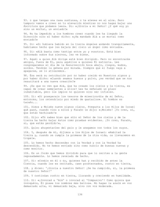 136
93. o que tengas una casa suntuosa, o te eleves en el aire. Pero
tampoco vamos a creer en tu elevación mientras no nos hagas bajar una
Escritura que podamos leer». Di: «¡Gloria a mi Señor! ¿Y qué soy yo
sino un mortal, un enviado?»
94. No ha impedido a los hombres creer cuando les ha llegado la
Dirección sino el haber dicho: «¿Ha mandado Alá a un mortal como
enviado?»
95. Di: «Si hubiera habido en la tierra ángeles andando tranquilamente,
habríamos hecho que les bajara del cielo un ángel como enviado».
96. Di: «Alá basta como testigo entre yo y vosotros. Está bien
informado sobre Sus siervos, les ve bien».
97. Aquél a quien Alá dirige está bien dirigido. Pero no encontrarás
amigos, fuera de Él, para aquéllos a quienes Él extravía. Les
congregaremos el día de la Resurrección boca abajo, ciegos, mudos,
sordos. Tendrán la gehena por morada. Siempre que el fuego vaya a
apagarse, se lo atizaremos.
98. Ésa será su retribución por no haber creído en Nuestros signos y
por haber dicho: «Cuando seamos huesos y polvo, ¿es verdad que se nos
resucitará a una nueva creación?»
99. ¿Es que no ven que Alá, Que ha creado los cielos y la tierra, es
capaz de crear semejantes a ellos? Les ha señalado un plazo
indubitable, pero los impíos no quieren sino ser infieles.
100. Di: «Si poseyerais los tesoros de misericordia de mi Señor,
entonces, los retendríais por miedo de gastarlos». El hombre es
tacaño...
101. Dimos a Moisés nueve signos claros. Pregunta a los Hijos de Israel
qué pasó, cuando vino a ellos y Faraón le dijo: «¡Moisés! ¡Yo creo, sí,
que estás hechizado!»
102. Dijo: «Tú sabes bien que sólo el Señor de los cielos y de la
tierra ha hecho bajar éstos como pruebas evidentes. ¡Yo creo, Faraón,
sí, que estás perdido!»,
103. Quiso ahuyentarles del país y le anegamos con todos los suyos.
104. Y, después de él, dijimos a los Hijos de Israel: «Habitad la
tierra y, cuando se cumpla la promesa de la otra vida, os llevaremos en
tropel».
105. Lo hemos hecho descender con la Verdad y con la Verdad ha
descendido. No te hemos enviado sino como nuncio de buenas nuevas y
como monitor.
106. Es un Corán que hemos dividido para que lo recites a la gente
reposadamente. Lo hemos revelado de hecho.
107. Di: «Creáis en él o no, quienes han y recibido de antes la
Ciencia, cuando les es recitado, caen prosternados, rostro en tierra,
108. y dicen: '¡Gloria a nuestro Señor! ¡Se ha cumplido, sí, la promesa
de nuestro Señor!'
109. Y continúan rostro en tierra, llorando y creciendo en humildad».
110. Di: «¡Invocad a 'Alá' o invocad al 'Compasivo'! Como quiera que
invoquéis, Él posee los nombres más bellos». No hagas la azalá en voz
demasiado alta, ni demasiado baja, sino con voz moderada.
 