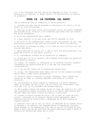 137
111. Y di: «¡Alabado sea Alá, Que no ha adoptado un hijo, ni tiene
asociado en el dominio, ni amigo frente a la humillación!» ¡Y ensalza
Su grandeza!
SURA 18. LA CAVERNA (AL KAHF)
¡En el nombre de Alá, el Compasivo, el Misericordioso!
1. ¡Alabado sea Alá, que ha revelado la Escritura a Su siervo y no ha
puesto en ella tortuosidad,
2. sino que la ha hecho recta, para prevenir contra una grave calamidad
que procede de Él, anunciar a los creyentes que obran bien que tendrán
una bella recompensa,
3. en la que permanecerán para siempre,
4. y para advertir a los que dicen que Alá ha adoptado un hijo!
5. Ni ellos ni sus predecesores tienen ningún conocimiento de eso. ¡Qué
monstruosa palabra la que sale de sus bocas! No dicen sino mentira.
6. Tú quizá te consumas de pena, si no creen en esta historia, por las
huellas que dejan.
7. Hemos adornado la tierra con lo que en ella hay para probarles y ver
quién de ellos es el que mejor se porta
8. Y, ciertamente, haremos de su superficie un sequeral.
9. ¿Crees que los de la caverna y de ar-Raqim constituyen una maravilla
entre Nuestros signos?
10. Cuando los jóvenes, al refugiarse en la caverna, dijeron: «¡Señor!
¡Concédenos una misericordia de Ti y haz que nos conduzcamos
correctamente!»
11. Y les hicimos dormir en la caverna por muchos años.
12. Luego, les despertamos para saber cuál de los dos grupos calculaba
mejor cuánto tiempo habían permanecido.
13. Nosotros vamos a contarte su relato verdadero. Eran jóvenes que
creían en su Señor y a quienes habíamos confirmado en la buena
dirección.
14. Fortalecimos su ánimo cuando se levantaron y dijeron: «Nuestro
Señor es el Señor de los cielos y de la tierra. No invocaremos a más
dios que a Él. Si no, diríamos una solemne mentira.
15. Este pueblo nuestro ha tomado dioses en lugar de tomarle a Él. ¿Por
qué no presentan alguna autoridad clara en su favor? ¿Hay alguien que
sea más impío que quien inventa una mentira contra Alá?
16. Cuando os hayáis alejado de ellos y de lo que, en lugar de Dios,
sirven, ¡refugiaos en la caverna! Vuestro Señor extenderá, sobre
vosotros algo de Su misericordia y dispondrá de la mejor manera de
vuestra suerte».
17. Habrías visto que el sol, al salir, se desviaba de su caverna hacia
la derecha y, al ponerse, los rebasaba hacia la izquierda, mientras
ellos estaban en una oquedad de ella. Ése es uno de los signos de Alá.
Aquél a quien Alá dirige está bien dirigido, pero para aquél a quien Él
extravía no encontrarás amigo que le guíe.
 