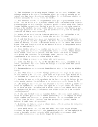 138
18. Les hubieras creído despiertos cuando, en realidad, dormían. Les
dábamos vuelta a derecha e izquierda, mientras su perro estaba en el
umbral con las patas delanteras extendidas. Si les hubieras visto, te
habrías escapado de ellos, lleno de miedo.
19. Así estaban cuando les despertamos para que se preguntaran unos a
otros. Uno de ellos dijo: «¿Cuánto tiempo habéis permanecido?» Dijeron:
«Permanecimos un día o menos». Dijeron: «Vuestro Señor sabe bien cuánto
tiempo habéis permanecido. Enviad a uno de vosotros con esta vuestra
moneda a la ciudad. Que mire quién tiene el alimento más fresco y que
os traiga provisión del mismo. Que se conduzca bien y que no atraiga la
atención de nadie sobre vosotros,
20. pues, si se enteraran de vuestra existencia, os lapidarían u os
harían volver a su religión y nunca más seríais felices».
21. Y así los descubrimos para que supieran que lo que Alá promete es
verdad y que no hay duda respecto a la Hora. Cuando discutían entre sí
sobre su asunto. Dijeron: «¡Edificad sobre ellos! Su Señor les conoce
bien». Los que prevalecieron en su asunto dijeron: «¡Levantemos sobre
ellos un santuario!»
22. Unos dirán: «Eran tres, cuatro con su perro». Otros dirán: «Eran
cinco, seis con su perro», conjeturando sobre lo oculto. Otros dirán:
«Eran siete, ocho con su perro». Di: «Mi Señor sabe bien su número,
sólo pocos les conocen». No discutas, pues, sobre ellos, sino
someramente y no consultes sobre ellos a nadie.
23. Y no digas a propósito de nada: «Lo haré mañana»,
24. sin: «si Alá quiere». Y, si te olvidas de hacerlo, recuerda a tu
Señor, diciendo: «Quizá mi Señor me dirija a algo que esté más cerca
que eso de lo recto».
25. Permanecieron en su caverna trescientos años, a los que se añaden
nueve.
26. Di: «Alá sabe bien cuánto tiempo permanecieron. Suyo es lo oculto
de los cielos y de la tierra. ¡Qué bien ve y qué bien oye! Fuera de Él,
los hombres no tienen amigo. Y Él no asocia a nadie en Su decisión».
27. Recita lo que se te ha revelado de la Escritura de tu Señor. No hay
quien pueda cambiar Sus palabras y no encontrarás asilo fuera de Él.
28. ¡No rehúyas estar con los que invocan a su Señor mañana y tarde por
deseo de agradarle! ¡No quites los ojos de ellos por deseo del ornato
de la vida de acá! ¡No obedezcas a aquél cuyo corazón hemos hecho que
se despreocupe de Nuestro recuerdo, que sigue su pasión y se conduce
insolentemente!
29. Y di: «La Verdad viene de vuestro Señor. ¡Que crea quien quiera, y
quien no quiera que no crea!» Hemos preparado para los impíos un fuego
cuyas llamas les cercarán. Si piden socorro, se les socorrerá con un
líquido como de metal fundido, que les abrasará el rostro. ¡Mala
bebida! Y ¡mal lugar de descanso!
30. Quienes, en cambio, crean y obren bien... No dejaremos de remunerar
a quienes se conduzcan bien.
31. Para ésos serán los jardines del edén, por cuyos bajos fluyen
arroyos. Se les adornará allí con brazaletes de oro, se les vestirá de
satén y brocado verdes, estarán allí reclinados en divanes. ¡Qué
agradable recompensa y qué bello lugar de descanso!
 