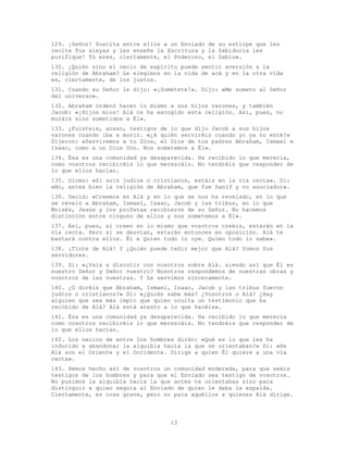 13
129. ¡Señor! Suscita entre ellos a un Enviado de su estirpe que les
recite Tus aleyas y les enseñe la Escritura y la Sabiduría les
purifique! Tú eres, ciertamente, el Poderoso, el Sabio».
130. ¿Quién sino el necio de espíritu puede sentir aversión a la
religión de Abraham? Le elegimos en la vida de acá y en la otra vida
es, ciertamente, de los justos.
131. Cuando su Señor le dijo: «¡Sométete!». Dijo: «Me someto al Señor
del universo».
132. Abraham ordenó hacer lo mismo a sus hijos varones, y también
Jacob: «¡Hijos míos! Alá os ha escogido esta religión. Así, pues, no
muráis sino sometidos a Él».
133. ¿Fuisteis, acaso, testigos de lo que dijo Jacob a sus hijos
varones cuando iba a morir. «¿A quién serviréis cuando yo ya no esté?»
Dijeron: «Serviremos a tu Dios, el Dios de tus padres Abraham, Ismael e
Isaac, como a un Dios Uno. Nos sometemos a Él».
134. Ésa es una comunidad ya desaparecida. Ha recibido lo que merecía,
como vosotros recibiréis lo que merezcáis. No tendréis que responder de
lo que ellos hacían.
135. Dicen: «Si sois judíos o cristianos, estáis en la vía recta». Di:
«No, antes bien la religión de Abraham, que fue hanif y no asociador».
136. Decid: «Creemos en Alá y en lo que se nos ha revelado, en lo que
se reveló a Abraham, Ismael, Isaac, Jacob y las tribus, en lo que
Moisés, Jesús y los profetas recibieron de su Señor. No hacemos
distinción entre ninguno de ellos y nos sometemos a É1».
137. Así, pues, si creen en lo mismo que vosotros creéis, estarán en la
vía recta. Pero si se desvían, estarán entonces en oposición. Alá te
bastará contra ellos. Él e Quien todo lo oye. Quien todo lo sabe».
138. ¡Tinte de Alá! Y ¿Quién puede teñir mejor que Alá? Somos Sus
servidores.
139. Di: «¿Vais a discutir con nosotros sobre Alá. siendo así que Él es
nuestro Señor y Señor vuestro? Nosotros respondemos de nuestras obras y
vosotros de las vuestras. Y Le servimos sinceramente.
140. ¿O diréis que Abraham, Ismael, Isaac, Jacob y las tribus fueron
judíos o cristianos?» Di: «¿Quién sabe más? ¿Vosotros o Alá? ¿Hay
alguien que sea más impío que quien oculta un testimonio que ha
recibido de Alá? Alá está atento a lo que hacéis».
141. Ésa es una comunidad ya desaparecida. Ha recibido lo que merecía
como vosotros recibiréis lo que merezcáis. No tendréis que responder de
lo que ellos hacían.
142. Los necios de entre los hombres dirán: «Qué es lo que les ha
inducido a abandonar la alquibla hacia la que se orientaban?» Di: «De
Alá son el Oriente y el Occidente. Dirige a quien Él quiere a una vía
recta».
143. Hemos hecho así de vosotros un comunidad moderada, para que seáis
testigos de los hombres y para que el Enviado sea testigo de vosotros.
No pusimos la alquibla hacia la que antes te orientabas sino para
distinguir a quien seguía al Enviado de quien le daba la espalda.
Ciertamente, es cosa grave, pero no para aquéllos a quienes Alá dirige.
 