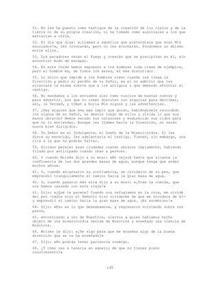 140
51. No les he puesto como testigos de la creación de los cielos y de la
tierra ni de su propia creación, ni he tomado como auxiliares a los que
extravían a otros.
52. El día que diga: «¡Llamad a aquéllos que pretendíais que eran Mis
asociados!», les invocarán, pero no les ecucharán. Pondremos un abismo
entre ellos.
53. Los pecadores verán el Fuego y creerán que se precipitan en él, sin
encontrar modo de escapar.
54. En este Corán hemos expuesto a los hombres toda clase de ejemplos,
pero el hombre es, de todos los seres, el más discutidor.
55. Lo único que impide a los hombres creer cuando les llega la
Dirección y pedir el perdón de su Señor, es el no admitir que les
alcanzará la misma suerte que a los antiguos o que deberán afrontar el
castigo.
56. No mandamos a los enviados sino como nuncios de buenas nuevas y
para advertir. Los que no creen discuten con argucias para derribar,
así, la Verdad, y toman a burla Mis signos y las advertencias.
57. ¿Hay alguien que sea más impío que quien, habiéndosele recordado
los signos de su Señor, se desvía luego de ellos y olvida lo que sus
manos obraron? Hemos velado sus corazones y endurecido sus oídos para
que no lo entiendan. Aunque les llames hacia la Dirección, no serán
nunca bien dirigidos.
58. Tu Señor es el Indulgente, el Dueño de la Misericordia. Si les
diera su merecido, les adelantaría el castigo. Tienen, sin embargo, una
cita a la que no podrán faltar.
59. Hicimos perecer esas ciudades cuando obraron impíamente, habiendo
fijado por anticipado cuándo iban a perecer.
60. Y cuando Moisés dijo a su mozo: «No cejaré hasta que alcance la
confluencia de las dos grandes masas de agua, aunque tenga que andar
muchos años».
61. Y, cuando alcanzaron su confluencia, se olvidaron de su pez, que
emprendió tranquilamente el camino hacia la gran masa de agua.
62. Y, cuando pasaron más allá dijo a su mozo: «¡Trae la comida, que
nos hemos cansado con este viaje!»
63. Dijo: «¿Qué te parece? Cuando nos refugiamos en la roca, me olvidé
del pez -nadie sino el Demonio hizo olvidarme de que me acordara de él-
y emprendió el camino hacia la gran masa de agua. ¡Es asombroso!»
64. Dijo: «Eso es lo que deseábamos», y regresaron volviendo sobre sus
pasos,
65. encontrando a uno de Nuestros, siervos a quien habíamos hecho
objeto de una misericordia venida de Nosotros y enseñado una ciencia de
Nosotros.
66. Moisés le dijo: «¿Te sigo para que me enseñes algo de la buena
dirección que se te ha enseñado?»
67. Dijo: «No podrás tener paciencia conmigo.
68. ¿Y cómo vas a tenerla en aquello de que no tienes pleno
conocimiento?»
 