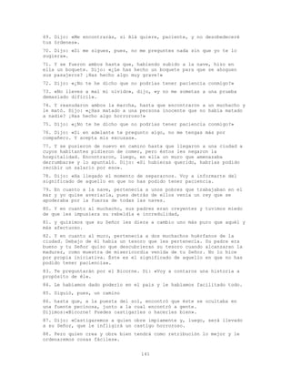 141
69. Dijo: «Me encontrarás, si Alá quiere, paciente, y no desobedeceré
tus órdenes».
70. Dijo: «Si me sigues, pues, no me preguntes nada sin que yo te lo
sugiera».
71. Y se fueron ambos hasta que, habiendo subido a la nave, hizo en
ella un boquete. Dijo: «¿Le has hecho un boquete para que se ahoguen
sus pasajeros? ¡Has hecho algo muy grave!»
72. Dijo: «¿No te he dicho que no podrías tener paciencia conmigo?»
73. «No lleves a mal mi olvido», dijo, «y no me sometas a una prueba
demasiado difícil».
74. Y reanudaron ambos la marcha, hasta que encontraron a un muchacho y
le mató. Dijo: «¿Has matado a una persona inocente que no había matado
a nadie? ¡Has hecho algo horroroso!»
75. Dijo: «¿No te he dicho que no podrías tener paciencia conmigo?»
76. Dijo: «Si en adelante te pregunto algo, no me tengas más por
compañero. Y acepta mis excusas».
77. Y se pusieron de nuevo en camino hasta que llegaron a una ciudad a
cuyos habitantes pidieron de comer, pero éstos les negaron la
hospitalidad. Encontraron, luego, en ella un muro que amenazaba
derrumbarse y lo apuntaló. Dijo: «Si hubieras querido, habrías podido
recibir un salario por eso».
78. Dijo: «Ha llegado el momento de separarnos. Voy a informarte del
significado de aquello en que no has podido tener paciencia.
79. En cuanto a la nave, pertenecía a unos pobres que trabajaban en el
mar y yo quise averiarla, pues detrás de ellos venía un rey que se
apoderaba por la fuerza de todas las naves.
80. Y en cuanto al muchacho, sus padres eran creyentes y tuvimos miedo
de que les impusiera su rebeldía e incredulidad,
81. y quisimos que su Señor les diera a cambio uno más puro que aquél y
más afectuoso.
82. Y en cuanto al muro, pertenecía a dos muchachos huérfanos de la
ciudad. Debajo de él había un tesoro que les pertenecía. Su padre era
bueno y tu Señor quiso que descubrieran su tesoro cuando alcanzaran la
madurez, como muestra de misericordia venida de tu Señor. No lo hice
por propia iniciativa. Éste es el significado de aquello en que no has
podido tener paciencia».
83. Te preguntarán por el Bicorne. Di: «Voy a contaros una historia a
propósito de él».
84. Le habíamos dado poderío en el país y le habíamos facilitado todo.
85. Siguió, pues, un camino
86. hasta que, a la puesta del sol, encontró que éste se ocultaba en
una fuente pecinosa, junto a la cual encontró a gente.
Dijimos:«Bicorne! Puedes castigarles o hacerles bien».
87. Dijo: «Castigaremos a quien obre impíamente y, luego, será llevado
a su Señor, que le infligirá un castigo horroroso.
88. Pero quien crea y obre bien tendrá como retribución lo mejor y le
ordenaremos cosas fáciles».
 