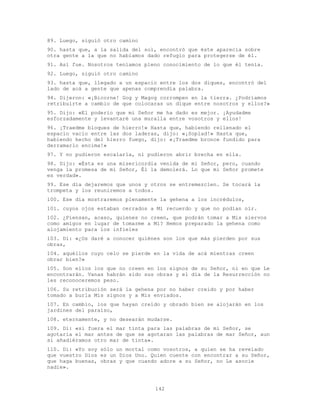 142
89. Luego, siguió otro camino
90. hasta que, a la salida del sol, encontró que éste aparecía sobre
otra gente a la que no habíamos dado refugio para protegerse de él.
91. Así fue. Nosotros teníamos pleno conocimiento de lo que él tenía.
92. Luego, siguió otro camino
93. hasta que, llegado a un espacio entre los dos diques, encontró del
lado de acá a gente que apenas comprendía palabra.
94. Dijeron: «¡Bicorne! Gog y Magog corrompen en la tierra. ¿Podríamos
retribuirte a cambio de que colocaras un dique entre nosotros y ellos?»
95. Dijo: «El poderío que mi Señor me ha dado es mejor. ¡Ayudadme
esforzadamente y levantaré una muralla entre vosotros y ellos!
96. ¡Traedme bloques de hierro!» Hasta que, habiendo rellenado el
espacio vacío entre las dos laderas, dijo: «¡Soplad!» Hasta que,
habiendo hecho del hierro fuego, dijo: «¡Traedme bronce fundido para
derramarlo encima!»
97. Y no pudieron escalarla, ni pudieron abrir brecha en ella.
98. Dijo: «Ésta es una misericordia venida de mi Señor, pero, cuando
venga la promesa de mi Señor, Él la demolerá. Lo que mi Señor promete
es verdad».
99. Ese día dejaremos que unos y otros se entremezclen. Se tocará la
trompeta y los reuniremos a todos.
100. Ese día mostraremos plenamente la gehena a los incrédulos,
101. cuyos ojos estaban cerrados a Mi recuerdo y que no podían oír.
102. ¿Piensan, acaso, quienes no creen, que podrán tomar a Mis siervos
como amigos en lugar de tomarme a Mí? Hemos preparado la gehena como
alojamiento para los infieles
103. Di: «¿Os daré a conocer quiénes son los que más pierden por sus
obras,
104. aquéllos cuyo celo se pierde en la vida de acá mientras creen
obrar bien?»
105. Son ellos los que no creen en los signos de su Señor, ni en que Le
encontrarán. Vanas habrán sido sus obras y el día de la Resurrección no
les reconoceremos peso.
106. Su retribución será la gehena por no haber creído y por haber
tomado a burla Mis signos y a Mis enviados.
107. En cambio, los que hayan creído y obrado bien se alojarán en los
jardines del paraíso,
108. eternamente, y no desearán mudarse.
109. Di: «si fuera el mar tinta para las palabras de mi Señor, se
agotaría el mar antes de que se agotaran las palabras de mar Señor, aun
si añadiéramos otro mar de tinta».
110. Di: «Yo soy sólo un mortal como vosotros, a quien se ha revelado
que vuestro Dios es un Dios Uno. Quien cuente con encontrar a su Señor,
que haga buenas, obras y que cuando adore a su Señor, no Le asocie
nadie».
 