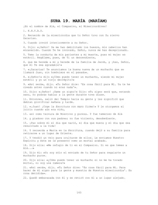 143
SURA 19. MARÍA (MARÍAM)
¡En el nombre de Alá, el Compasivo, el Misericordioso!
1. K.H.Y.A.S.
2. Recuerdo de la misericordia que tu Señor tuvo con Su siervo
Zacarías.
3. Cuando invocó interiormente a su Señor.
4. Dijo: «¡Señor! Se me han debilitado los huesos, mis cabellos han
encanecido. Cuando Te he invocado, Señor, nunca me has decepcionado.
5. Temo la conducta de mis parientes a mi muerte, pues mi mujer es
estéril. Regálame, pues, de Ti un descendiente,
6. que me herede a mí y herede de la familia de Jacob, y ¡haz, Señor,
que él Te sea agradable!»
7. «¡Zacarías! Te anunciamos la buena nueva de un muchacho que se
llamará Juan, sin homónimos en el pasado».
8. «¡Señor!» dijo «¿Cómo puedo tener un muchacho, siendo mi mujer
estéril y yo un viejo decrépito?»
9. «Así será», dijo. «Tu Señor dice: 'Es cosa fácil para Mí. Ya te he
creado antes cuando no eras nada'».
10. Dijo: «¡Señor! ¡Dame un signo!» Dijo: «Tu signo será que, estando
sano, no podrás hablar a la gente durante tres días».
11. Entonces, salió del Templo hacia su gente y les significó que
debían glorificar mañana y tarde.
12. «¡Juan! ¡Coge la Escritura con mano firme!» Y le otorgamos el
juicio cuando aún era niño,
13. así como ternura de Nosotros y pureza. Y fue temeroso de Alá
14. y piadoso con sus padres; no fue violento, desobediente.
15. ¡Paz sobre él el día que nació, el día que muera y el día que sea
resucitado a la vida!
16. Y recuerda a María en la Escritura, cuando dejó a su familia para
retirarse a un lugar de Oriente.
17. Y tendió un velo para ocultarse de ellos. Le enviamos Nuestro
Espíritu y éste se le presentó como un mortal acabado.
18. Dijo ella: «Me refugio de ti en el Compasivo. Si es que temes a
Alá...»
19. Dijo él: «Yo soy sólo el enviado de tu Señor para regalarte un
muchacho puro».
20. Dijo ella: «¿Cómo puedo tener un muchacho si no me ha tocado
mortal, ni soy una ramera?»
21. «Así será», dijo. «Tu Señor dice: 'Es cosa fácil para Mí. Para
hacer de él signo para la gente y muestra de Nuestra misericordia'. Es
cosa decidida».
22. Quedó embarazada con él y se retiró con él a un lugar alejado.
 