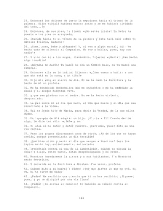 144
23. Entonces los dolores de parto la empujaron hacia el tronco de la
palmera. Dijo: «¡Ojalá hubiera muerto antes y se me hubiera olvidado
del todo...!»
24. Entonces, de sus pies, le llamó: «¡No estés triste! Tu Señor ha
puesto a tus pies un arroyuelo.
25. ¡Sacude hacia ti el tronco de la palmera y ésta hará caer sobre ti
dátiles frescos, maduros!
26. ¡Come, pues, bebe y alégrate! Y, si ves a algún mortal, di: 'He
hecho voto de silencio al Compasivo. No voy a hablar, pues, hoy con
nadie'»
27. Y vino con él a los suyos, llevándolo. Dijeron: «¡María! ¡Has hecho
algo inaudito!
28. ¡Hermana de Aarón! Tu padre no era un hombre malo, ni tu madre una
ramera».
29. Entonces ella se lo indicó. Dijeron: «¿Cómo vamos a hablar a uno
que aún está en la cuna, a un niño?»
30. Dijo él: «Soy el siervo de Alá. Él me ha dado la Escritura y ha
hecho de mí un profeta.
31. Me ha bendecido dondequiera que me encuentre y me ha ordenado la
azalá y el azaque mientras viva,
32. y que sea piadoso con mi madre. No me ha hecho violento,
desgraciado.
33. La paz sobre mí el día que nací, el día que muera y el día que sea
resucitado a la vida».
34. Tal es Jesús hijo de María, para decir la Verdad, de la que ellos
dudan.
35. Es impropio de Alá adoptar un hijo. ¡Gloria a Él! Cuando decide
algo, le dice tan sólo: «¡Sé!» y se.
36. Y: «Alá es mi Señor y Señor vuestro. ¡Servidle, pues! Esto es una
vía recta».
37. Pero los grupos discreparon unos de otros. ¡Ay de los que no hayan
creído, porque presenciarán un día terrible!
38. ¡Qué bien oirán y verán el día que vengan a Nosotros! Pero los
impíos están hoy, evidentemente, extraviados.
39. ¡Prevénles contra el día de la Lamentación, cuando se decida la
cosa! Y ellos, entre tanto, están despreocupados y no creen.
40. Nosotros heredaremos la tierra y a sus habitantes. Y a Nosotros
serán devueltos.
41. Y recuerda en la Escritura a Abraham. Fue veraz, profeta.
42. Cuando dijo a su padre: «¡Padre! ¿Por qué sirves lo que no oye, ni
ve, ni te sirve de nada?
43. ¡Padre! He recibido una ciencia que tú no has recibido. ¡Sígueme,
pues, y yo te dirigiré por una vía llana!
44. ¡Padre! ¡No sirvas al Demonio! El Demonio se rebeló contra el
Compasivo.
 