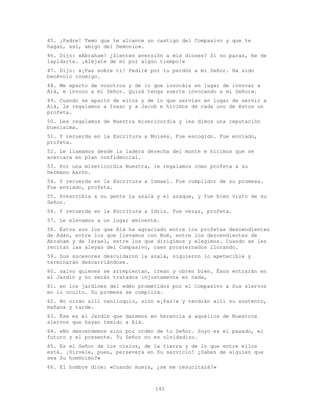 145
45. ¡Padre! Temo que te alcance un castigo del Compasivo y que te
hagas, así, amigo del Demonio».
46. Dijo: «Abraham! ¿Sientes aversión a mis dioses? Si no paras, he de
lapidarte. ¡Aléjate de mí por algún tiempo!»
47. Dijo: «¡Paz sobre ti! Pediré por tu perdón a mi Señor. Ha sido
benévolo conmigo.
48. Me aparto de vosotros y de lo que invocáis en lugar de invocar a
Alá, e invoco a mi Señor. Quizá tenga suerte invocando a mi Señor».
49. Cuando se apartó de ellos y de lo que servían en lugar de servir a
Alá, le regalamos a Isaac y a Jacob e hicimos de cada uno de éstos un
profeta.
50. Les regalamos de Nuestra misericordia y les dimos una reputación
buenísima.
51. Y recuerda en la Escritura a Moisés. Fue escogido. Fue enviado,
profeta.
52. Le llamamos desde la ladera derecha del monte e hicimos que se
acercara en plan confidencial.
53. Por una misericordia Nuestra, le regalamos como profeta a su
hermano Aarón.
54. Y recuerda en la Escritura a Ismael. Fue cumplidor de su promesa.
Fue enviado, profeta.
55. Prescribía a su gente la azalá y el azaque, y fue bien visto de su
Señor.
56. Y recuerda en la Escritura a Idris. Fue veraz, profeta.
57. Le elevamos a un lugar eminente.
58. Éstos son los que Alá ha agraciado entre los profetas descendientes
de Adán, entre los que llevamos con Noé, entre los descendientes de
Abraham y de Israel, entre los que dirigimos y elegimos. Cuando se les
recitan las aleyas del Compasivo, caen prosternados llorando.
59. Sus sucesores descuidaron la azalá, siguieron lo apetecible y
terminarán descarriándose.
60. salvo quienes se arrepientan, crean y obren bien. Ésos entrarán en
el Jardín y no serán tratados injustamente en nada,
61. en los jardines del edén prometidos por el Compasivo a Sus siervos
en lo oculto. Su promesa se cumplirá.
62. No oirán allí vaniloquio, sino «¡Paz!» y tendrán allí su sustento,
mañana y tarde.
63. Ése es el Jardín que daremos en herencia a aquéllos de Nuestros
siervos que hayan temido a Alá.
64. «No descendemos sino por orden de tu Señor. Suyo es el pasado, el
futuro y el presente. Tu Señor no es olvidadizo.
65. Es el Señor de los cielos, de la tierra y de lo que entre ellos
está. ¡Sírvele, pues, persevera en Su servicio! ¿Sabes de alguien que
sea Su homónimo?»
66. El hombre dice: «Cuando muera, ¿se me resucitará?»
 