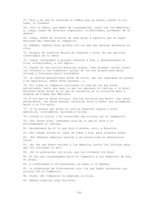 146
67. Pero ¿,es que no recuerda el hombre que ya antes, cuando no era
nada, le creamos?
68. ¡Por tu Señor, que hemos de congregarles, junto con los demonios,
y, luego, hemos de hacerles comparecer, arrodillados, alrededor de la
gehena!
69. Luego, hemos de arrancar de cada grupo a aquéllos que se hayan
mostrado más rebeldes al Compasivo.
70. Además, sabemos bien quiénes son los que más merecen abrasarse en
ella.
71. Ninguno de vosotros dejará de llegarse a ella. Es una decisión
irrevocable de tu Señor.
72. Luego, salvaremos a quienes temieron a Alá, y abandonaremos en
ella, arrodillados, a los impíos.
73. Cuando se les recitan Nuestras aleyas, como pruebas claras, dicen
los infieles a los creyentes: «¿Cuál de los dos grupos está mejor
situado y frecuenta mejor sociedad?»
74. ¡A cuántas generaciones antes de ellos, que les superaban en bienes
y en apariencia, hemos hecho perecer...!
75. Di: «¡Que el Compasivo prolongue la vida de los que están
extraviados, hasta que vean lo que les amenaza: el castigo o la Hora!
Entonces verán quién es el que se encuentra en la situación peor y
dispone de tropas más débiles».
76. A los que se dejen dirigir, Alá les dirigirá aún mejor. Las obras
perdurables, las obras buenas, recibirán ante tu Señor una recompensa
mejor y un fin mejor.
77. ¿Y te parece que quien no cree en Nuestros signos y dice:
«Recibiré, ciertamente, hacienda e hijos»
78. conoce lo oculto o ha concertado una alianza con el Compasivo?
79. ¡No! Antes bien, tomaremos nota de lo que él dice y le
prolongaremos el castigo.
80. Heredaremos de él lo que dice y vendrá, solo, a Nosotros.
81. Han tomado dioses en lugar de tomar a Alá, para alcanzar poder.
82. ¡No! Negarán haberles servido y se convertirán en adversarios
suyos.
83. ¿No ves que hemos enviado a los demonios contra los infieles para
que les instiguen al mal?
84. ¡No te precipites con ellos, que les contamos los días!
85. El día que congreguemos hacia el Compasivo a los temerosos de Alá,
en grupo,
86. y conduzcamos a los pecadores, en masa, a la gehena,
87. no dispondrán de intercesores sino los que hayan concertado una
alianza con el Compasivo.
88. Dicen: «El Compasivo ha adoptado un hijo».
89. Habéis cometido algo horrible,
 