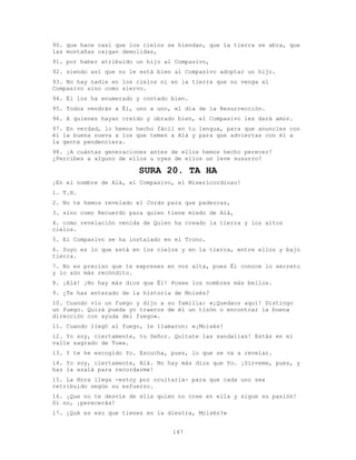 147
90. que hace casi que los cielos se hiendan, que la tierra se abra, que
las montañas caigan demolidas,
91. por haber atribuido un hijo al Compasivo,
92. siendo así que no le está bien al Compasivo adoptar un hijo.
93. No hay nadie en los cielos ni en la tierra que no venga al
Compasivo sino como siervo.
94. Él los ha enumerado y contado bien.
95. Todos vendrán a Él, uno a uno, el día de la Resurrección.
96. A quienes hayan creído y obrado bien, el Compasivo les dará amor.
97. En verdad, lo hemos hecho fácil en tu lengua, para que anuncies con
él la buena nueva a los que temen a Alá y para que adviertas con él a
la gente pendenciera.
98. ¡A cuántas generaciones antes de ellos hemos hecho perecer!
¿Percibes a alguno de ellos u oyes de ellos un leve susurro?
SURA 20. TA HA
¡En el nombre de Alá, el Compasivo, el Misericordioso!
1. T.H.
2. No te hemos revelado el Corán para que padezcas,
3. sino como Recuerdo para quien tiene miedo de Alá,
4. como revelación venida de Quien ha creado la tierra y los altos
cielos.
5. El Compasivo se ha instalado en el Trono.
6. Suyo es lo que está en los cielos y en la tierra, entre ellos y bajo
tierra.
7. No es preciso que te expreses en voz alta, pues Él conoce lo secreto
y lo aún más recóndito.
8. ¡Alá! ¡No hay más dios que Él! Posee los nombres más bellos.
9. ¿Te has enterado de la historia de Moisés?
10. Cuando vio un fuego y dijo a su familia: «¡Quedaos aquí! Distingo
un fuego. Quizá pueda yo traeros de él un tizón o encontrar la buena
dirección con ayuda del fuego».
11. Cuando llegó al fuego, le llamaron: «¡Moisés!
12. Yo soy, ciertamente, tu Señor. Quítate las sandalias! Estás en el
valle sagrado de Tuwa.
13. Y te he escogido Yo. Escucha, pues, lo que se va a revelar.
14. Yo soy, ciertamente, Alá. No hay más dios que Yo. ¡Sírveme, pues, y
haz la azalá para recordarme!
15. La Hora llega -estoy por ocultarla- para que cada uno sea
retribuido según su esfuerzo.
16. ¡Que no te desvíe de ella quien no cree en ella y sigue su pasión!
Si no, ¡perecerás!
17. ¿Qué es eso que tienes en la diestra, Moisés?»
 