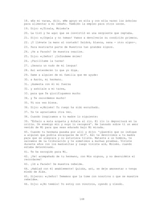 148
18. «Es mi vara», dijo. «Me apoyo en ella y con ella vareo los árboles
para alimentar a mi rebaño. También la empleo para otros usos».
19. Dijo: «¡Tírala, Moisés!»
20. La tiró y he aquí que se convirtió en una serpiente que reptaba.
21. Dijo: «¡Cógela y no temas! Vamos a devolverle su condición primera.
22. ¡Y llévate la mano al costado! Saldrá, blanca, sana - otro signo-.
23. Para mostrarte parte de Nuestros tan grandes signos.
24. ¡Ve a Faraón! Se muestra reacio».
25. Dijo: «¡Señor! ¡Infúndeme ánimo!
26. ¡Facilítame la tarea!
27. ¡Desata un nudo de mi lengua!
28. Así entenderán lo que yo diga.
29. Dame a alguien de mi familia que me ayude:
30. a Aarón, mi hermano.
31. ¡Aumenta con él mi fuerza
32. y asóciale a mi tarea,
33. para que Te glorifiquemos mucho
34. y Te recordemos mucho!
35. Tú nos ves bien».
36. Dijo: «¡Moisés! Tu ruego ha sido escuchado.
37. Ya te agraciamos otra vez.
38. Cuando inspiramos a tu madre lo siguiente:
39. 'Échalo a esta arqueta y échala al río. El río lo depositará en la
orilla. Un enemigo mío y suyo lo recogerá'. He lanzado sobre ti un amor
venido de Mí para que seas educado bajo Mi mirada.
40. Cuando tu hermana pasaba por allí y dijo: '¿Queréis que os indique
a alguien que podría encargarse de él?'. Así te devolvimos a tu madre
para que se alegrara y no estuviera triste. Mataste a un hombre, te
salvamos de la tribulación y te sometimos a muchas pruebas. Viviste
durante años con los madianitas y luego viniste acá, Moisés. cuando
estaba determinado.
41. Te he escogido para Mí.
42. ¡Ve! acompañado de tu hermano, con Mis signos, y no descuidéis el
recordarme!
43. ¡Id a Faraón! Se muestra rebelde.
44. ¡Hablad con él amablemente! Quizás, así, se deje amonestar o tenga
miedo de Alá».
45. Dijeron: «¡Señor! Tememos que la tome con nosotros o que se muestre
rebelde».
46. Dijo: «¡No temáis! Yo estoy con vosotros, oyendo y viendo.
 