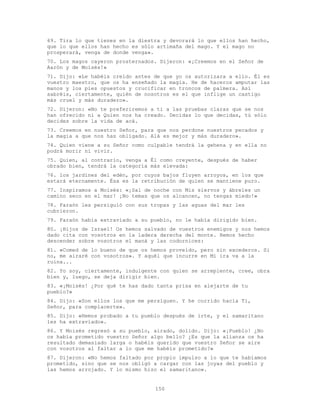 150
69. Tira lo que tienes en la diestra y devorará lo que ellos han hecho,
que lo que ellos han hecho es sólo artimaña del mago. Y el mago no
prosperará, venga de donde venga».
70. Los magos cayeron prosternados. Dijeron: «¡Creemos en el Señor de
Aarón y de Moisés!»
71. Dijo: «Le habéis creído antes de que yo os autorizara a ello. Él es
vuestro maestro, que os ha enseñado la magia. He de haceros amputar las
manos y los pies opuestos y crucificar en troncos de palmera. Así
sabréis, ciertamente, quién de nosotros es el que inflige un castigo
más cruel y más duradero».
72. Dijeron: «No te preferiremos a ti a las pruebas claras que se nos
han ofrecido ni a Quien nos ha creado. Decidas lo que decidas, tú sólo
decides sobre la vida de acá.
73. Creemos en nuestro Señor, para que nos perdone nuestros pecados y
la magia a que nos has obligado. Alá es mejor y más duradero».
74. Quien viene a su Señor como culpable tendrá la gehena y en ella no
podrá morir ni vivir.
75. Quien, al contrario, venga a Él como creyente, después de haber
obrado bien, tendrá la categoría más elevada:
76. los jardines del edén, por cuyos bajos fluyen arroyos, en los que
estará eternamente. Ésa es la retribución de quien se mantiene puro.
77. Inspiramos a Moisés: «¡Sal de noche con Mis siervos y ábreles un
camino seco en el mar! ¡No temas que os alcancen, no tengas miedo!»
78. Faraón les persiguió con sus tropas y las aguas del mar les
cubrieron.
79. Faraón había extraviado a su pueblo, no le había dirigido bien.
80. ¡Hijos de Israel! Os hemos salvado de vuestros enemigos y nos hemos
dado cita con vosotros en la ladera derecha del monte. Hemos hecho
descender sobre vosotros el maná y las codornices:
81. «Comed de lo bueno de que os hemos proveído, pero sin excederos. Si
no, me airaré con vosotros». Y aquél que incurre en Mi ira va a la
ruina...
82. Yo soy, ciertamente, indulgente con quien se arrepiente, cree, obra
bien y, luego, se deja dirigir bien.
83. «¡Moisés! ¿Por qué te has dado tanta prisa en alejarte de tu
pueblo?»
84. Dijo: «Son ellos los que me persiguen. Y he corrido hacia Ti,
Señor, para complacerte».
85. Dijo: «Hemos probado a tu pueblo después de irte, y el samaritano
les ha extraviado».
86. Y Moisés regresó a su pueblo, airado, dolido. Dijo: «¡Pueblo! ¿No
os había prometido vuestro Señor algo bello? ¿Es que la alianza os ha
resultado demasiado larga o habéis querido que vuestro Señor se aíre
con vosotros al faltar a lo que me habéis prometido?»
87. Dijeron: «No hemos faltado por propio impulso a lo que te habíamos
prometido, sino que se nos obligó a cargar con las joyas del pueblo y
las hemos arrojado. Y lo mismo hizo el samaritano».
 