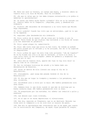151
88. Éste les sacó un ternero, un cuerpo que mugía, y dijeron: «Este es
vuestro dios y el dios de Moisés. Pero ha olvidado».
89. ¿Es que no veían que no les daba ninguna contestación y no podía ni
dañarles ni aprovecharles?
90. Ya antes les había dicho Aarón: «¡Pueblo! Sólo se os ha tentado con
él. Vuestro Señor es el Compasivo. ¡Seguidme, pues, y obedeced mis
órdenes!»
91. Dijeron: «No dejaremos de entregarnos a su culto hasta que Moisés
haya regresado».
92. Dijo: «¡Aarón! Cuando has visto que se extraviaban, ¿qué es lo que
te ha impedido
93. seguirme? ¿Has desobedecido mis órdenes?»
94. Dijo: «¡Hijo de mi madre! ¡No me cojas por la barba ni por la
cabeza! Tenía miedo de que dijeras: Has escindido a los Hijos de Israel
y no has observado mi palabra'».
95. Dijo: «¿Qué alegas tú, samaritano?»
96. Dijo: «He visto algo que ellos no han visto. He tomado un puñado
del polvo pisado por el enviado y lo he arrojado. Así me lo ha sugerido
la imaginación».
97. Dijo: «¡Vete de aquí! En esta vida irás gritando: '¡No me toquéis!'
Se te ha fijado una cita a la que no faltarás. ¡Y mira a tu dios, a
cuyo culto tanto te has entregado! ¡Hemos de quemarlo y dispersar sus
cenizas por el mar!
98. ¡Sólo Alá es vuestro dios, aparte del Cual no hay otro dios! Lo
abarca todo en Su ciencia».
99. Así te contamos historias de antaño y te hemos dado una
Amonestación de Nosotros.
100. Quien se desvíe de ella llevará una carga el día de la
Resurrección,
101. eternamente. ¡Qué carga más pesada tendrán el día de la
Resurrección!
102. El día que se toque la trompeta y reunamos a los pecadores, ese
día, ojizarcos,
103. diciéndose unos a otros por lo bajo: «No habéis permanecido sino
diez días».
104. Sabemos bien lo que dirán cuando el que más se distinga por su
buena conducta diga: «No habéis permanecido sino un día».
105. Te preguntarán por las montañas. Di: «Señor las reducirá a polvo y
aventará.
106. Las dejará cual llano nivelado,
107. en el que no se verán depresiones ni elevaciones».
108. Ese día, seguirán al Pregonero, que no se desviará. Bajarán las
voces ante el Compasivo y no se oirá sino un susurro de pasos.
109. Ese día no aprovechará más intercesión que la de aquél que cuente
con la autorización del Compasivo, de aquél cuyas palabras Él acepte.
 